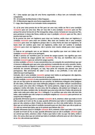 P1 – Uma equipa que joga de uma forma organizada e eficaz tem um treinador muito
competente.
P2 – O treinador do Manchester é Alex Ferguson.
P3 – O Manchester joga de uma forma organizada e eficaz.
C – Logo, Alex Ferguson é um treinador muito competente.
11. a) Se uma coisa precisa de ser flor para ser uma rosa, então ser flor é uma condição
necessária para ser uma rosa. Mas ser rosa não é uma condição necessária para ser flor
porque há outras formas de ser flor (margarida, tulipa, cravo). Se basta ser rosa para ser flor,
para pertencer à classe das flores, então ser rosa é condição suficiente para ser flor, não é
preciso mais para ser flor.
b) Se preciso de viver em Inglaterra para viver em Londres, então viver em Inglaterra é
condição necessária para viver em Londres. Mas viver em Londres não é uma condição
necessária para viver em Inglaterra porque não é a única forma de viver em Inglaterra. Se
basta viver em Londres para viver em Inglaterra, então viver em Londres é condição
suficiente para viver em Inglaterra, não é preciso viver noutra cidade para viver naquele
país.
c) Pode-se ser português sem se ser lisboeta. Isso significa que viver em Lisboa não é
condição necessária para se ser português.
d) Não é preciso ser mamífero para ser animal de sangue quente. Isso significa que nem
todos os animais de sangue quente são mamíferos. Por isso, ser mamífero não é uma
condição necessária para ser animal de sangue quente.
e) Uma condição suficiente é uma característica (ou um conjunto de características) que por
si mesma é adequada para que uma coisa pertença à extensão de um certo conceito. Assim,
ser pessoa nascida no Algarve é condição suficiente para que um ser – a Maria – pertença à
extensão do conceito português, ou seja, faça parte do conjunto das pessoas que são
portuguesas. Não precisamos de saber a sua idade, a sua profissão, o seu sexo para
sabermos que é portuguesa.
Contudo, não é uma condição necessária porque nem todos os portugueses são algarvios,
ser algarvio é uma entre outras formas de ser português.
f) Uma condição necessária é uma característica (ou conjunto de características) exigida para
que um ser faça parte da extensão de um conceito. Se definirmos triângulo como polígono
de três lados, verificamos que nesta definição polígono e três lados indicam características
sem as quais uma coisa não é triângulo. Por outras palavras, exige-se que uma coisa seja
polígono e tenha três lados. Se uma coisa não for polígono, não poderá ser triângulo e, se
não tiver três lados, também não. Se descobrir que uma coisa não tem 3 lados não precisa de
saber mais nada para saber que não é triângulo. E se verificar que uma coisa não tem três
lados, sabe também que não cumpre as condições exigidas ou necessárias para pertencer ao
conjunto dos triângulos.
g) Quando afirmamos que B é a condição necessária de A, estamos a dizer que todo o A é B
(não se pode ser A sem ser B), ou seja, quando afirmamos que ladrar é condição necessária
para ser cão, estamos a dizer «Todos os cães ladram» ou «Se é cão então ladra». Em suma,
dizer que ser animal que ladra é condição necessária para ser cão é dizer que não se pode ser
cão sem ser animal que ladra, que só os animais que ladram são cães.
Quando afirmamos que B é condição suficiente de A, estamos a dizer que todo o B é A (não
se pode ser B sem ser A), ou seja, quando afirmamos que ser cão é condição suficiente para
ser animal que ladra, estamos a dizer «Tudo o que ladra é cão» ou que «Se ladra, então é
cão». Em suma, dizer que ser animal que ladra é condição suficiente para ser cão é dizer que
só os cães são animais que ladram.
9 A professora: Isabel Ribeiro
 