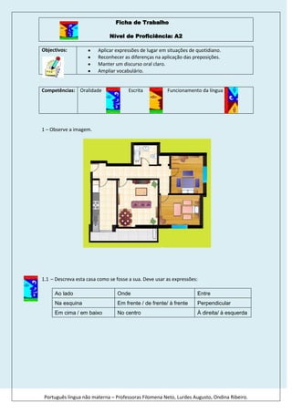 46736095885                                         Ficha de Trabalho<br />Nível de Proficiência: A2<br />19657258279Objectivos: Aplicar expressões de lugar em situações de quotidiano. Reconhecer as diferenças na aplicação das preposições. Manter um discurso oral claro.  Ampliar vocabulário.<br />Competências:17919701016035696051669546731008890Oralidade                      Escrita                    Funcionamento da língua<br />1 – Observe a imagem.<br />10746683838<br />-4647371187– Descreva esta casa como se fosse a sua. Deve usar as expressões: <br />Ao ladoOndeEntreNa esquinaEm frente / de frente/ à frentePerpendicularEm cima / em baixoNo centroÀ direita/ à esquerda<br />584835456234-53629932109– Complete os textos que se seguem, tendo como ponto de partida o mapa, usando as expressões e utilizando os verbos conjugados de forma adequada.<br />Ao ladoOndeJunto EntreNa esquinaEm frente A seguirPerpendicularNo centro Por detrásParalelaPerto <br />_______ fica o Farmácia? A Farmácia ____________ (ficar)  ___________ da Avenida da Europa e a Rua da Cidade do Porto, __________ da Estação de Comboios.  ____________ à Escola fica a livraria, _______  _________ (poder) comprar livros. Ao lado da biblioteca ___________ (situar-se) a escola, onde muitos alunos ____________ (estudar). <br />_____________ o Posto de Turismo e a Florista fica o Infantário, ______ os pais _________ (deixar) os filhos, enquanto ___________ (trabalhar).<br />Quando nós ___________ (querer) tomar uma bica, __________ (ir) ao café que _____________ (localizar-se) ______________ da Avenida da Europa com a Rua Fernando Pessoa.<br />A Frutaria, _________  tu ___________ (comprar) a fruta fica no mesmo quarteirão que o Cinema, ____________ o Talho e o Mercado, __________ da Piscina.<br />A Avenida Luís de Camões ______ (ser) __________ à Avenida de Portugal. Porém, a Rua Cidade do Porto é _____________ à Avenida da Europa.<br />Os turistas, quando ___________ (visitar) a cidade de Lisboa, __________ (poder) reservar um quarto no Hotel, que fica ____________ ao jardim. <br />___________ da Praça dos Descobrimentos fica um pequeno jardim com uma estátua.<br />A casa da Meredith fica __________ à escola.<br />Correcção de exercícios:80010037465<br />1.-------------------------------------------------------------------------------------------------------------------------<br />1.1. ----------------------------------------------------------------------------------------------------------------------<br />1.2.<br />_Onde__ fica o Farmácia? A Farmácia __fica__ (ficar)  _na esquina_ da Avenida da Europa e a Rua da Cidade do Porto, _ao lado __ da Estação de Comboios.  _Perto_ da Escola fica a livraria, __onde_____  __podemos_ (poder) comprar livros. Ao lado da biblioteca __situa-se_ (situar-se) a escola, onde muitos alunos __estudam__ (estudar). <br />__Entre_ o Posto de Turismo e a Florista fica o Infantário, _onde_ os pais _deixam__ (deixar) os filhos, enquanto ___trabalham_ (trabalhar).<br />Quando nós _queremos_ (querer) tomar uma bica, _vamos_ (ir) ao café que ___se localiza_ (localizar-se) _na esquina_ da Avenida da Europa com a Rua Fernando Pessoa.<br />A Frutaria, __onde_  tu _compras_ (comprar) a fruta fica no mesmo quarteirão que o Cinema, _entre _ o Talho e o Mercado, __em frente _ da Piscina.<br />A Avenida Luís de Camões _é_ (ser) _perpendicular_ à Avenida de Portugal. Porém, a Rua Cidade do Porto é ___paralela__ à Avenida da Europa.<br />Os turistas, quando __visitam__ (visitar) a cidade de Lisboa, _podem__ (poder) reservar um quarto no Hotel, que fica _em frente_ ao jardim. <br />__Por detrás_ da Praça dos Descobrimentos fica um pequeno jardim com uma estátua.<br />A casa da Meredith fica _junto__ à escola.<br />2.----------------------------------------------------------------------------------------------------------------------<br />2.1 .-------------------------------------------------------------------------------------------------------------------<br />Autoavaliação:NSSPS547398305269SB1Aplicar de forma variada e correcta as expressões de localização no espaço.2ler evidenciando a compreensão do texto.3Simular um diálogo com uso das expressões de localização no espaço.4Reconhecer monumentos nacionais.<br />