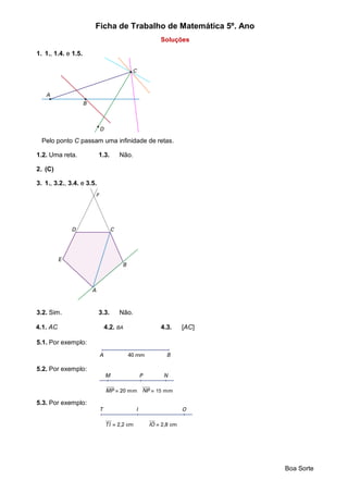 Ficha de Trabalho de Matemática 5º. Ano
Boa Sorte
Soluções
1. 1., 1.4. e 1.5.
Pelo ponto C passam uma infinidade de retas.
1.2. Uma reta. 1.3. Não.
2. (C)
3. 1., 3.2., 3.4. e 3.5.
3.2. Sim. 3.3. Não.
4.1. AC 4.2. BA 4.3. [AC]
5.1. Por exemplo:
5.2. Por exemplo:
5.3. Por exemplo:
 