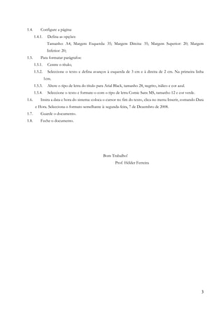 3
1.4. Configure a página:
1.4.1. Defina as opções:
Tamanho: A4; Margem Esquerda: 35; Margem Direita: 35; Margem Superior: 20; Margem
Inferior: 20;
1.5. Para formatar parágrafos:
1.5.1. Centre o título;
1.5.2. Seleccione o texto e defina avanços à esquerda de 3 cm e à direita de 2 cm. Na primeira linha
1cm.
1.5.3. Altere o tipo de letra do título para Arial Black, tamanho 28, negrito, itálico e cor azul.
1.5.4. Seleccione o texto e formate-o com o tipo de letra Comic Sans MS, tamanho 12 e cor verde.
1.6. Insira a data e hora do sistema: coloca o cursor no fim do texto, clica no menu Inserir, comando Data
e Hora. Selecciona o formato semelhante à: segunda-feira, 7 de Dezembro de 2008.
1.7. Guarde o documento.
1.8. Feche o documento.
Bom Trabalho!
Prof. Hélder Ferreira
 