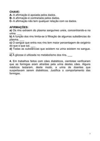 7
CHAVE:
A- A afirmação é apoiada pelos dados.
B- A afirmação é contrariada pelos dados.
C- A afirmação não tem qualquer relação com os dados.
AFIRMAÇÕES:
a) Os rins extraem do plasma sanguíneo ureia, concentrando-a na
urina. ___
b) A função dos rins limita-se à filtração de algumas substâncias do
plasma. ___
c) O sangue que entra nos rins tem maior percentagem de oxigénio
do que o que sai. ___
d) Todas as substâncias que existem na urina existem no sangue.
___
e) A glicose é utilizada no metabolismo dos rins. ___
4. Em trabalhos feitos com cães diabéticos, cientistas verificaram
que as formigas eram atraídas pela urina destes cães. Alguns
médicos testaram, deste modo, a urina de doentes que
suspeitavam serem diabéticos. Justifica o comportamento das
formigas.
 