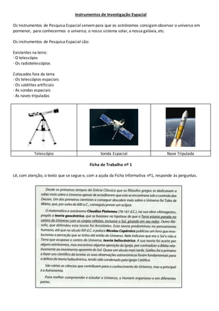 Instrumentos de Investigação Espacial 
Os Instrumentos de Pesquisa Espacial servem para que os astrónomos consigam observar o universo em 
pormenor, para conhecermos o universo, o nosso sistema solar, a nossa galáxia, etc. 
Os instrumentos de Pesquisa Espacial são: 
Existentes na terra: 
· O telescópio 
· Os radiotelescópios 
Colocados fora da terra 
· Os telescópios espaciais 
· Os satélites artificiais 
· As sondas espaciais 
· As naves tripuladas 
Telescópio Sonda Espacial Nave Tripulada 
Ficha de Trabalho nº 1 
Lê, com atenção, o texto que se segue e, com a ajuda da Ficha Informativa nº1, responde às perguntas. 
 