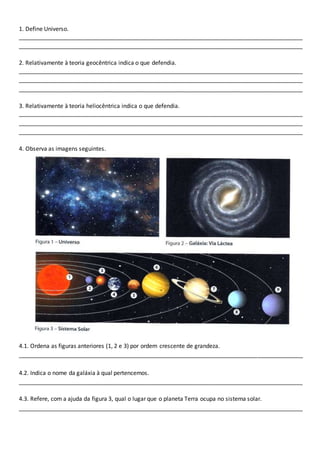 1. Define Universo. 
________________________________________________________________________________________ 
________________________________________________________________________________________ 
2. Relativamente à teoria geocêntrica indica o que defendia. 
________________________________________________________________________________________ 
________________________________________________________________________________________ 
________________________________________________________________________________________ 
3. Relativamente à teoria heliocêntrica indica o que defendia. 
________________________________________________________________________________________ 
________________________________________________________________________________________ 
________________________________________________________________________________________ 
4. Observa as imagens seguintes. 
4.1. Ordena as figuras anteriores (1, 2 e 3) por ordem crescente de grandeza. 
________________________________________________________________________________________ 
4.2. Indica o nome da galáxia à qual pertencemos. 
________________________________________________________________________________________ 
4.3. Refere, com a ajuda da figura 3, qual o lugar que o planeta Terra ocupa no sistema solar. 
________________________________________________________________________________________ 
 