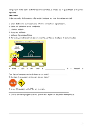 -Linguagem mista: como as histórias em quadrinhos, o cinema e a tv que utilizam a imagem e
a palavra.
Exercícios:
1)São exemplos de linguagem não-verbal: (coloque um x na alternativa correta)
a) sinais de trânsito e uma conversa informal entre alunos e professores.
b) cores das bandeiras e dos semáforos.
c) cantigas infantis.
d) discursos políticos.
e) apitos e discursos políticos.
2- No texto , uma tira retirada de um desenho, verifica-se dois tipos de comunicação:
A frase “ Isto é uma casa” é ____________________ e a imagem é
_____________________.
Este tipo de linguagem pode designar-se por mista?__________________
3-Que tipo de Linguagem encontram-se nas placas?
4- o que é linguagem verbal? Dê um exemplo.
_____________________________________________________________
5- Qual o tipo de linguagem que usa quando está a praticar desporto? Exemplifique
3
 