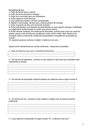 Em termos de voz: 
1- Falar de forma clara e natural 
2- Falar de forma educada e devagar 
3- Falar com convicção sem ser bombástico 
4- Evitar palavras muito técnicas 
5- Usar palavras simples e de fácil compreensão 
6- Repetir a informação, sempre que o cliente parecer ter dúvidas 
7- Sorrir enquanto se fala, pois transmite simpatia 
8- Evitar expressões ou entoações de desinteresse ou que sugiram cansaço, hostilidade 
ou negativismo (evitar bocejar ou emitir sons pouco claros) 
9- Evitar sempre qualquer circunstância de discussão; quando essa surgir por parte do 
cliente, passar a ser ouvinte por excelência e caso venha a falar, falar sempre com 
entoação calma e mais lenta, revelando tranquilidade e consistência na posição de 
ouvinte 
10- Quando oportuno, lembrar o ditado “o silêncio é de ouro…” 
Depois de ler atentamente as normas anteriores, responda às questões. 
1 – Diga, por palavras suas o que é o atendimento presencial. 
2 – Em termos de aparência , escreva no seu caderno 3 itens dos que considera mais 
importantes e porquê. 
3 – Em termos de expressão corporal explique por palavras suas a regra numero 8. 
4 – em termos de voz , escreva no seu caderno 3 regras com as quais concorda 
totalmente. 
5 . o que significa a expressão na regra numero 10 “ o silencio é de ouro”. 
2 
 