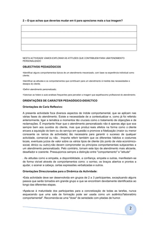 2 – O que achas que deverias mudar em ti para apreciares mais a tua imagem?




NESTA ACTIVIDADE VAMOS EXPLORAR AS ATITUDES QUE CONTRIBUEM PARA UMATENDIMENTO
PERSONALIZADO

OBJECTIVOS PEDAGÓGICOS

•Identificar alguns comportamentos típicos de um atendimento mecanizado, com base na experiência individual como
cliente;

•Identificar as atitudes e os comportamentos que contribuem para um atendimento à medida das necessidades e
desejos do cliente;

•Definir atendimento personalizado;

•Valorizar as hetero e auto-análises frequentes para perceber a imagem que espelhacomo profissional do atendimento.

ORIENTAÇÕES DE CARÁCTER PEDAGÓGICO-DIDÁCTICO

Orientações de Cariz Reflexivo:

A presente actividade foca diversos aspectos de índole comportamental, que se aplicam nas
várias fases do atendimento. Existe a necessidade de a contextualizar e, como já foi referido
anteriormente, ligar a temática a momentos tão cruciais como o tratamento de objecções e de
reclamações. É importante frisar que o atendimento personalizado não é apenas algo que soa
sempre bem aos ouvidos do cliente, mas que produz reais efeitos na forma como o cliente
encara a aquisição do bem ou do serviço em questão e promove a fidelização (maior ou menor
consoante os ramos de actividade) tão necessária para garantir o sucesso de qualquer
actividade, comercial ou não . Importa referir também que os diferentes hábitos e costumes
locais, eventuais juízos de valor sobre os vários tipos de cliente (do ponto de vista económico-
social, étnico ou outro),não devem comprometer os princípios comportamentais subjacentes a
um atendimento personalizado. Pelo contrário, tornam este tipo de atendimento mais aliciante,
desafiador e coerente. Pressupomos sempre a distinção entre "comportamento" e "atitude"

. As atitudes como a simpatia, a disponibilidade, a confiança, empatia e outras, manifestam-se
de forma visível através de comportamentos como: o sorriso, os braços abertos e prontos a
ajudar, o acenar a cabeça, certas expressões verbalizadas e outros.

Orientações Direccionadas para a Dinâmica da Actividade:

•Esta actividade deve ser desenvolvida em grupos de 2 a 3 participantes, exceptuando alguns
passos que serão tomados em grande grupo e que se encontram devidamente identificados ao
longo das diferentes etapas.

•Apela-se à maturidade dos participantes para a concretização de todas as tarefas, nunca
esquecendo que uma sala de formação pode ser usada como um autêntico"laboratório
comportamental". Recomenda-se uma "dose" de seriedade com pitadas de humor.



                                                                                                            2
 
