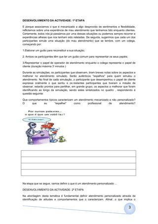 DESENVOLVIMENTO DA ACTIVIDADE: 1ª ETAPA

E porque associamos o que é mecanizado a algo desprovido de sentimentos e flexibilidade,
reflictamos sobre uma experiência de mau atendimento que tenhamos tido enquanto clientes.
Certamente, todos nós já passámos por uma dessas situações ou podemos sempre recorrer a
experiências alheias que nos tenham sido relatadas. De seguida, sugerimos que cada um dos
participantes simule uma situação (do mau atendimento) que se lembre, com um colega,
começando por:

1.Elaborar um guião para reconstituir a sua situação;

2. Ambos os participantes têm que ter um guião comum para representar os seus papéis;

3.Representar o papel de operador de atendimento enquanto o colega representa o papel de
cliente (duração máxima 3' minutos )

Durante as simulações, os participantes que observam, tiram breves notas sobre os aspectos a
melhorar no atendimento simulado. Serão autênticos "espelhos" para quem simulou o
atendimento. No final de cada simulação, o participante que desempenhou o papel de cliente
expressa oralmente o que sentiu e os restantes participantes que tiveram a missão de
observar, estarão prontos para partilhar, em grande grupo, os aspectos a melhorar que foram
identificando ao longo da simulação, sendo estes sintetizados no quadro , respondendo à
questão seguinte:

Que comportamentos típicos caracterizam um atendimento mecanizado e não personalizado?
O     que      eu       "espelhei"      como      profissional   de      atendimento?




Na etapa que se segue, vamos definir o que é um atendimento personalizado …

DESENVOLVIMENTO DA ACTIVIDADE: 2ª ETAPA

Na abordagem desta temática é fundamental definir atendimento personalizado através da
identificação de atitudes e comportamentos que o caracterizam. Afinal…o que implica o


                                                                                        3
 