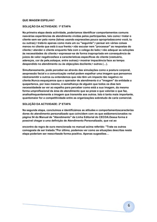 QUE IMAGEM ESPELHA?

SOLUÇÃO DA ACTIVIDADE: 1ª ETAPA

Na primeira etapa desta actividade, poderíamos identificar comportamentos comuns
nasvárias experiências de atendimento vividas pelos participantes, tais como:• tratar o
cliente sem ser pelo nome (talvez usando expressões pouco apropriadascomo você, tu
ou outras);• tratá-lo apenas como mais um ou "seguinte";• pensar em várias coisas
menos no cliente que está à sua frente;• não escutar nem "processar" as respostas do
cliente;• atender o cliente enquanto fala com o colega do lado;• não adequar as soluções
às necessidades do cliente;• expressar-se de forma inapropriada em consequência de
juízos de valor negativosface a características específicas do cliente (vestuário,
adereços, cor da pele,sotaque, entre outras);• mostrar impaciência face ao tempo
despendido no atendimento ou às objecções docliente;• outros (…).

Simultaneamente, pode perceber-se através das simulações como a postura corporal,
aexpressão facial e a comunicação verbal podem espelhar uma imagem que pensamos
nãotransmitir a outros ou entendemos que não têm um impacto tão negativo no
cliente.Nunca esqueçamos que o operador de atendimento é a "imagem" da entidade a
quepertence, por isso mesmo, à semelhança de alguém que todos os dias tem
necessidadede se ver ao espelho para perceber como está a sua imagem, da mesma
forma umprofissional da área do atendimento que se preze e que valorize o que faz,
analisafrequentemente a imagem que transmite aos outros. Isto é tanto mais importante,
quantomaior for a competitividade entre as organizações sobretudo de cariz comercial.

SOLUÇÃO DA ACTIVIDADE: 2ª ETAPA

Na segunda etapa, concluímos e identificámos as atitudes e comportamentoscaracteriza
dores do atendimento personalizado que coincidem com os que estãomencionados na
página 54 do Manual de "Atendimento" da Linha Editorial do CECOA.Dessa forma é
possível chegar a uma definição de Atendimento Personalizado, que vai ao

encontro da regra de ouro mencionada no manual acima referido: "Trate os outros
comogosta de ser tratado."Por último, podemos ver como as situações descritas nesta
etapa poderiam ser reescritasde forma positiva. Apenas sugestões…




                                                                                   6
 