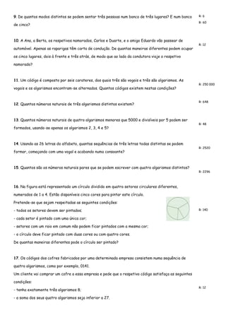 9. De quantos modos distintos se podem sentar três pessoas num banco de três lugares? E num banco de cinco? 
R: 6 
R: 60 
10. A Ana, a Berta, os respetivos namorados, Carlos e Duarte, e o amigo Eduardo vão passear de automóvel. Apenas as raparigas têm carta de condução. De quantas maneiras diferentes podem ocupar os cinco lugares, dois à frente e três atrás, de modo que ao lado da condutora viaje o respetivo namorado? 
R: 12 
11. Um código é composto por seis carateres, dos quais três são vogais e três são algarismos. As vogais e os algarismos encontram-se alternados. Quantos códigos existem nestas condições? 
R: 250 000 
12. Quantos números naturais de três algarismos distintos existem? 
R: 648 
13. Quantos números naturais de quatro algarismos menores que 5000 e divisíveis por 5 podem ser formados, usando-se apenas os algarismos 2, 3, 4 e 5? 
R: 48 
14. Usando as 26 letras do alfabeto, quantas sequências de três letras todas distintas se podem formar, começando com uma vogal e acabando numa consoante? 
R: 2520 
15. Quantos são os números naturais pares que se podem escrever com quatro algarismos distintos? 
R: 2296 
16. Na figura está representado um círculo dividido em quatro setores circulares diferentes, numerados de 1 a 4. Estão disponíveis cinco cores para pintar este círculo. 
Pretende-se que sejam respeitadas as seguintes condições: 
- todos os setores devem ser pintados; 
- cada setor é pintado com uma única cor; 
- setores com um raio em comum não podem ficar pintados com a mesma cor; 
- o círculo deve ficar pintado com duas cores ou com quatro cores. 
De quantas maneiras diferentes pode o círculo ser pintado? 
R: 140 
17. Os códigos dos cofres fabricados por uma determinada empresa consistem numa sequência de quatro algarismos, como por exemplo, 0141. 
Um cliente vai comprar um cofre a essa empresa e pede que o respetivo código satisfaça as seguintes condições: 
- tenha exatamente três algarismos 8; 
- a soma dos seus quatro algarismos seja inferior a 27. 
R: 12  