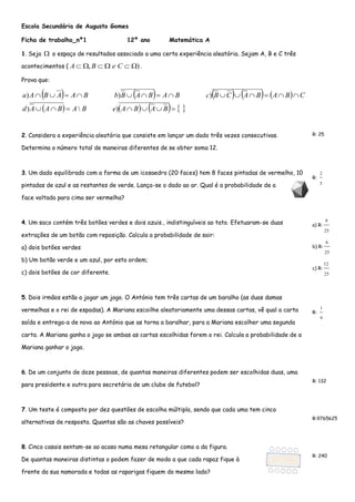 Escola Secundária de Augusto Gomes 
Ficha de trabalho_nº1 12º ano Matemática A 
1. Seja  o espaço de resultados associado a uma certa experiência aleatória. Sejam A, B e C três 
acontecimentos ( A ,B   e C  ) . 
Prova que: 
          
           
              
d A A B A B e A B A B 
a A B A A B b B A B A B c B C A B A B C 
)  ) 
) ) ) 
2. Considera a experiência aleatória que consiste em lançar um dado três vezes consecutivas. 
Determina o número total de maneiras diferentes de se obter soma 12. 
R: 25 
3. Um dado equilibrado com a forma de um icosaedro (20 faces) tem 8 faces pintadas de vermelho, 10 
pintadas de azul e as restantes de verde. Lança-se o dado ao ar. Qual é a probabilidade de a 
face voltada para cima ser vermelha? 
R: 
5 
2 
4. Um saco contém três botões verdes e dois azuis., indistinguíveis ao tato. Efetuaram-se duas 
extrações de um botão com reposição. Calcula a probabilidade de sair: 
a) dois botões verdes 
b) Um botão verde e um azul, por esta ordem; 
c) dois botões de cor diferente. 
a) R: 
25 
9 
b) R: 
25 
6 
c) R: 
25 
12 
5. Dois irmãos estão a jogar um jogo. O António tem três cartas de um baralho (as duas damas 
vermelhas e o rei de espadas). A Mariana escoilhe aleatoriamente uma dessas cartas, vê qual a carta 
saída e entrega-a de novo ao António que as torna a baralhar, para a Mariana escolher uma segunda 
carta. A Mariana ganha o jogo se ambas as cartas escolhidas forem o rei. Calcula a probabilidade de a 
Mariana ganhar o jogo. 
R: 
9 
1 
6. De um conjunto de doze pessoas, de quantas maneiras diferentes podem ser escolhidas duas, uma 
para presidente e outra para secretária de um clube de futebol? 
R: 132 
7. Um teste é composto por dez questões de escolha múltipla, sendo que cada uma tem cinco 
alternativas de resposta. Quantas são as chaves possíveis? 
R:9765625 
8. Cinco casais sentam-se ao acaso numa mesa retangular como a da figura. 
De quantas maneiras distintas o podem fazer de modo a que cada rapaz fique à 
frente da sua namorada e todas as raparigas fiquem do mesmo lado? 
R: 240 
 