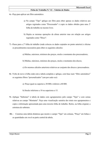 Microsoft Excel
Ficha de Trabalho N.º 12 – Tabelas de Dados
Sérgio Ruano Pág.: 2
6. - Peça para aplicar um filtro automático.
a) No campo "Tipo" aplique um filtro para obter apenas os dados relativos aos
artigos registados como "Processador" e copie os dados obtidos para uma 2a
folha de trabalho no mesmo livro.
b) Repita as mesmas operações da alínea anterior mas em relação aos artigos
registados como "Disco".
7. - Passe para a 2a
folha de trabalho (onde colocou os dados copiados no ponto anterior) e efectue
os procedimentos necessários para obter os seguintes cálculos:
a) Médias, máximos, mínimos dos preços, stocks e montantes dos processadores;
b) Médias, máximos, mínimos dos preços, stocks e montantes dos discos;
c) Os mesmos cálculos anteriores relativos ao conjunto dos discos e processadores.
8. - Volte de novo à folha onde está a tabela completa e aplique, com base num “filtro automático”
os seguintes filtros “personalizados” (um por cada vez):
a) Preço igual ou superior a 30 000 e inferior a 40 000.
b) Stocks inferiores a 10 ou superiores a 15.
9. - Aplique "Subtotais" à tabela de dados com agrupamentos pelo campo "Tipo" e com somas
relativas ao campo "Montante". Peça uma visualização sumária dos totais nos agrupamentos e
copie a informação apresentada para uma terceira folha de trabalho. Retire, na folha original, a
estrutura de subtotais.
10. - Construa uma tabela dinâmica que mostre o campo "Tipo" em colunas, "Preço" em linhas e
as quantidades em stock na parte central da tabela.
 