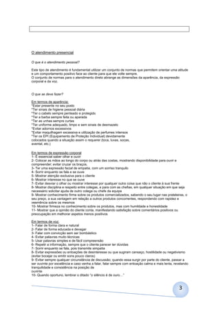 3
O atendimento presencial
O que é o atendimento pessoal?
Este tipo de atendimento é fundamental utilizar um conjunto de normas que permitem orientar uma atitude
e um comportamento positivo face ao cliente para que ele volte sempre.
O conjunto de normas para o atendimento direto abrange as dimensões da aparência, da expressão
corporal e da voz.
O que se deve fazer?
Em termos de aparência:
*Estar presente no seu posto
*Ter sinais de higiene pessoal diária
*Ter o cabelo sempre penteado e protegido
*Ter a barba sempre feita ou aparada
*Ter as unhas sempre curtas
*Ter uniforme adequado, limpo e sem sinais de desmazelo
*Evitar adornos excessivos
*Evitar maquilhagem excessiva e utilização de perfumes intensos
*Ter os EPI (Equipamento de Proteção Individual) devidamente
colocados quando a situação assim o requerer (toca, luvas, socas,
avental, etc.)
Em termos de expressão corporal
1- É essencial saber olhar e ouvir
2- Colocar as mãos ao longo do corpo ou atrás das costas, mostrando disponibilidade para ouvir e
compreender; evitar cruzar os braços.
3- Ter uma expressão facial de empatia, com um sorriso tranquilo
4- Sorrir enquanto se fala e se ouve
5- Mostrar atenção exclusiva para o cliente
6- Mostrar interesse no que se ouve
7- Evitar desviar o olhar ou mostrar interesse por qualquer outra coisa que não o cliente à sua frente
8- Mostrar disciplina e respeito entre colegas, e para com as chefias, em qualquer situação em que seja
necessário solicitar ajuda de outro colega ou chefe da equipa
9- Mostrar conhecimento firme sobre os produtos comercializados, sabendo o seu lugar nas prateleiras, o
seu preço, a sua vantagem em relação a outros produtos concorrentes, respondendo com rapidez e
veemência sobre os mesmos
10- Mostrar firmeza no conhecimento sobre os produtos, mas com humildade e honestidade
11- Mostrar que a opinião do cliente conta, manifestando satisfação sobre comentários positivos ou
preocupação em melhorar aspetos menos positivos
Em termos de voz:
1- Falar de forma clara e natural
2- Falar de forma educada e devagar
3- Falar com convicção sem ser bombástico
4- Evitar palavras muito técnicas
5- Usar palavras simples e de fácil compreensão
6- Repetir a informação, sempre que o cliente parecer ter dúvidas
7- Sorrir enquanto se fala, pois transmite simpatia
8- Evitar expressões ou entoações de desinteresse ou que sugiram cansaço, hostilidade ou negativismo
(evitar bocejar ou emitir sons pouco claros)
9- Evitar sempre qualquer circunstância de discussão; quando essa surgir por parte do cliente, passar a
ser ouvinte por excelência e caso venha a falar, falar sempre com entoação calma e mais lenta, revelando
tranquilidade e consistência na posição de
ouvinte
10- Quando oportuno, lembrar o ditado “o silêncio é de ouro…”
 