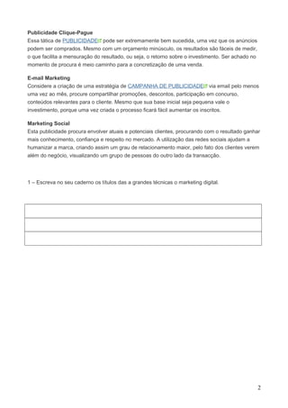 Publicidade Clique-Pague 
Essa tática de PUBLICIDADE pode ser extremamente bem sucedida, uma vez que os anúncios 
podem ser comprados. Mesmo com um orçamento minúsculo, os resultados são fáceis de medir, 
o que facilita a mensuração do resultado, ou seja, o retorno sobre o investimento. Ser achado no 
momento de procura é meio caminho para a concretização de uma venda. 
E-mail Marketing 
Considere a criação de uma estratégia de CAMPANHA DE PUBLICIDADE via email pelo menos 
uma vez ao mês, procure compartilhar promoções, descontos, participação em concurso, 
conteúdos relevantes para o cliente. Mesmo que sua base inicial seja pequena vale o 
investimento, porque uma vez criada o processo ficará fácil aumentar os inscritos. 
Marketing Social 
Esta publicidade procura envolver atuais e potenciais clientes, procurando com o resultado ganhar 
mais conhecimento, confiança e respeito no mercado. A utilização das redes sociais ajudam a 
humanizar a marca, criando assim um grau de relacionamento maior, pelo fato dos clientes verem 
além do negócio, visualizando um grupo de pessoas do outro lado da transacção. 
1 – Escreva no seu caderno os títulos das a grandes técnicas o marketing digital. 
2 
