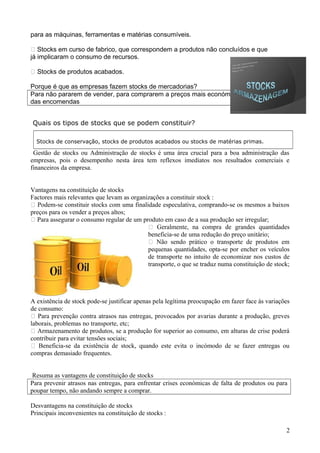 para as máquinas, ferramentas e matérias consumíveis.
 Stocks em curso de fabrico, que correspondem a produtos não concluídos e que
já implicaram o consumo de recursos.
 Stocks de produtos acabados.
Porque é que as empresas fazem stocks de mercadorias?
Para não pararem de vender, para comprarem a preços mais económicos ou por causa
das encomendas
Quais os tipos de stocks que se podem constituir?
Stocks de conservação, stocks de produtos acabados ou stocks de matérias primas.

Gestão de stocks ou Administração de stocks é uma área crucial para a boa administração das
empresas, pois o desempenho nesta área tem reflexos imediatos nos resultados comerciais e
financeiros da empresa.
Vantagens na constituição de stocks
Factores mais relevantes que levam as organizações a constituir stock :
 Podem-se constituir stocks com uma finalidade especulativa, comprando-se os mesmos a baixos
preços para os vender a preços altos;
 Para assegurar o consumo regular de um produto em caso de a sua produção ser irregular;
 Geralmente, na compra de grandes quantidades
beneficia-se de uma redução do preço unitário;
 Não sendo prático o transporte de produtos em
pequenas quantidades, opta-se por encher os veículos
de transporte no intuito de economizar nos custos de
transporte, o que se traduz numa constituição de stock;

A existência de stock pode-se justificar apenas pela legítima preocupação em fazer face às variações
de consumo:
 Para prevenção contra atrasos nas entregas, provocados por avarias durante a produção, greves
laborais, problemas no transporte, etc;
 Armazenamento de produtos, se a produção for superior ao consumo, em alturas de crise poderá
contribuir para evitar tensões sociais;
 Beneficia-se da existência de stock, quando este evita o incómodo de se fazer entregas ou
compras demasiado frequentes.
Resuma as vantagens de constituição de stocks
Para prevenir atrasos nas entregas, para enfrentar crises económicas de falta de produtos ou para
poupar tempo, não andando sempre a comprar.
Desvantagens na constituição de stocks
Principais inconvenientes na constituição de stocks :
2

 