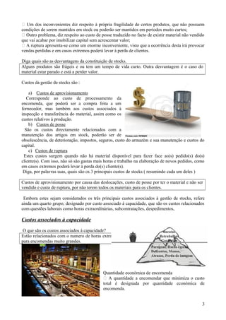  Um dos inconvenientes diz respeito à própria fragilidade de certos produtos, que não possuem
condições de serem mantidos em stock ou poderão ser mantidos em períodos muito curtos;
 Outro problema, diz respeito ao custo de posse traduzido no facto de existir material não vendido
que vai acabar por imobilizar capital sem acrescentar valor;
 A ruptura apresenta-se como um enorme inconveniente, visto que a ocorrência desta irá provocar
vendas perdidas e em casos extremos poderá levar à perda de clientes.
Diga quais são as desvantagens da constituição de stocks.
Alguns produtos são frágeis e ou tem um tempo de vida curto. Outra desvantagem é o caso do
material estar parado e está a perder valor.
Custos da gestão de stocks são :
a) Custos de aprovisionamento
Corresponde ao custo de processamento da
encomenda, que poderá ser a compra feita a um
fornecedor, mas também aos custos associados à
inspecção e transferência do material, assim como os
custos relativos à produção.
b) Custos de posse
São os custos directamente relacionados com a
manutenção dos artigos em stock, poderão ser de
obsolescência, de deterioração, impostos, seguros, custo do armazém e sua manutenção e custos do
capital.
c) Custos de ruptura
Estes custos surgem quando não há material disponível para fazer face ao(s) pedido(s) do(s)
cliente(s). Com isso, não só são gastas mais horas e trabalho na elaboração de novos pedidos, como
em casos extremos poderá levar à perda do(s) cliente(s).
Diga, por palavras suas, quais são os 3 principais custos de stocks ( resumindo cada um deles )
Custos de aprovisionamento por causa das deslocações, custo de posse por ter o material e não ser
vendido e custo de ruptura, por não terem todos os materiais para os clientes.
Embora estes sejam considerados os três principais custos associados à gestão de stocks, refere
ainda um quarto grupo, designado por custo associado à capacidade, que são os custos relacionados
com questões laborais como horas extraordinárias, subcontratações, despedimentos,

Custos associados à capacidade
O que são os custos associados á capacidade?
Estão relacionados com o numero de horas extraordinárias e ou contratações que se têm que fazer
para encomendas muito grandes.

Quantidade económica de encomenda
 A quantidade a encomendar que minimiza o custo
total é designada por quantidade económica de
encomenda.
3

 