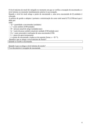 O nível máximo de stock Q é atingido no momento em que se verifica a recepção de encomenda e o
nível mínimo no momento imediatamente anterior à sua recepção.
Quando o nível de stock atinge o ponto de encomenda s, uma nova encomenda de Q unidades é
colocada.
A política de gestão a adoptar é portanto a minimização do custo total anual (CT) (UM/ano) que é
dado por:
onde:
 Q = quantidade a encomendar (unidades)
 c = custo unitário (UM/unidade)
 D = procura anual do artigo (unidades/ano)
 Ic = custo de posse unitário anual por unidade (UM/unidade ano)
 Ca = custo associado à realização de uma encomenda (UM)
 L = prazo de aprovisionamento
 e o ponto de encomenda s traduz-se da seguinte forma: s = D * L
Quando é que se atinge o nível máximo de stocks?
Quando se recebe a encomenda.
Quando é que se atinge o nível mínimo de stocks?
É no dia anterior á recepção da encomenda.

4

 