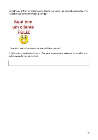 iniciativa de entrar em contato com o cliente, ele sente –se especial e aumenta o nível
de satisfação com a empresa e o serviço.”
Fonte : http://www.estruturadinamica.com.br/artigo005.html (adaptdo )
1 – Escreva, resumidamente, as acções que a empresa deve executar para melhorar o
relacionamento com os clientes.
2