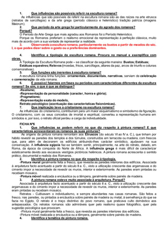 1. Que influências são possíveis referir na escultura romana?
As influências que são possíveis de referir na escultura romana são as das raízes na arte etrusca
(retratos de sarcófagos) e da arte grega (período clássico e helenístico) tradição patrícia (imagens
Maiorum).
2. Que período da arte grega foi particularmente do agrado dos romanos?
Porquê?
O Período da Arte Grega que mais agradou aos Romanos foi o Período Helenístico.
Porque os Romanos preferiam o realismo emocional da representação à perfeição clássica, muito
mais de acordo com a sua vontade de representar a realidade.
3. Observando a escultura romana, particularmente os bustos a partir de meados do séc.
I, o que podes dizer sobre o gosto ou a preferências dominantes.
4. Identifica a tipologia da escultura romana. Procura no manual e exemplifica com
obras.
A Tipologia da Escultura Romana pode – se classificar da seguinte maneira: Bustos; Estátuas;
Estátuas equestres;Relevos (moedas, frisos, sarcófagos, altares da paz, arcos de triunfo e colunas
comemorativas).
5. Que funções são inerentes à escultura romana?
A escultura romana tinha funções: ornamentais, documentais, narrativas, serviam de celebração
e comemoração da vida romana.
6. É possível falarmos em fases ou períodos com características diferentes da escultura
romana? Se sim, o que é que as distingue?
-Realismo;
-Representação da personalidade (caracter, honra e glória);
-Pragmatismo;
-Representação exata do modelo,
Retrato psicológico (acentuação das características fisionómicas).
7. Que implicação teve o cristianismo na escultura romana?
As influências do cristianismo, contribuíram para um maior esquematismo e simbolismo da figuração.
O cristianismo, com os seus conceitos de imortal e espiritual, converteu a representação humana em
símbolos e, por isso, o retrato oficial perdeu a carga da individualidade.
FICHA Nº6
1. Que influências se podem referir no que diz respeito à pintura romana? E que
características acrescentaram os romanos às suas pinturas?
As origens da pintura romana remontam aos Etruscos (do século VI ao IV a. C.), que tinham por
hábito revestir as paredes dos templos e dos túmulos, construídos em terracota ou madeira, com frescos
que, para além de decorarem os edifícios atribuindo-lhes carácter simbólico, ajudavam na sua
conservação. A influência egípcia faz-se também sentir, principalmente, na arte do retrato, datado, em
Roma, da época da conquista do Norte de África. A influência grega é mais difícil de caracterizar
esteticamente devido aos escassos vestígios pictóricos helénicos. A pintura romana acrescenta o sentido
prático, documental e realista dos Romanos.
2. Identifica a pintura romana no que diz respeito à tipologia.
-Pintura mural geralmente feita a fresco, que revestia as paredes interiores dos edifícios. Associada
à arquitetura facto acentuado a partir do século II a. C., visto a utilização crescente das argamassas e do
cimento impor a necessidade de revestir os muros, interior e exteriormente. As paredes eram pintadas ou
recebiam mosaico.
-Pintura móvel realizada a encáustica ou a têmpera, geralmente sobre painéis de madeira.
3. A pintura romana esteve muito associada à arquitetura. Porquê?
Associada à arquitetura facto acentuado a partir do século II a. C., visto a utilização crescente das
argamassas e do cimento impor a necessidade de revestir os muros, interior e exteriormente. As paredes
eram pintadas ou recebiam mosaico.
Retratos - Cultivavam o individualismo, e sempre abundantes nas casas romanas. São feitos a
fresco, nas paredes, ou pintados a encáustica sobre painéis de madeira ou metal, à semelhança do que se
fazia no Egipto. O retrato é o traço distintivo do povo romano, que praticava culto doméstico aos
antepassados. Os retratos romanos são admiráveis quer pelo realismo quase fotográfico, quer pela
sugestão psicológica que provocam.
-Pintura mural geralmente feita a fresco, que revestia as paredes interiores dos edifícios.
-Pintura móvel realizada a encáustica ou a têmpera, geralmente sobre painéis de madeira.
4. Identifica a temática da pintura romana.
 
