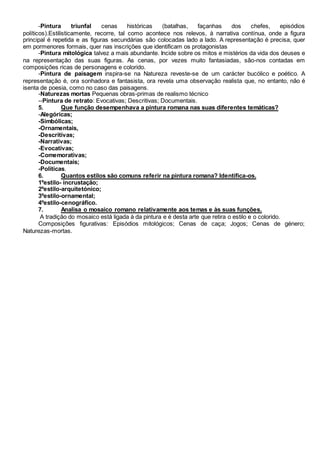 -Pintura triunfal cenas históricas (batalhas, façanhas dos chefes, episódios
políticos).Estilisticamente, recorre, tal como acontece nos relevos, à narrativa contínua, onde a figura
principal é repetida e as figuras secundárias são colocadas lado a lado. A representação é precisa, quer
em pormenores formais, quer nas inscrições que identificam os protagonistas
-Pintura mitológica talvez a mais abundante. Incide sobre os mitos e mistérios da vida dos deuses e
na representação das suas figuras. As cenas, por vezes muito fantasiadas, são-nos contadas em
composições ricas de personagens e colorido.
-Pintura de paisagem inspira-se na Natureza reveste-se de um carácter bucólico e poético. A
representação é, ora sonhadora e fantasista, ora revela uma observação realista que, no entanto, não é
isenta de poesia, como no caso das paisagens.
-Naturezas mortas Pequenas obras-primas de realismo técnico
--Pintura de retrato: Evocativas; Descritivas; Documentais.
5. Que função desempenhava a pintura romana nas suas diferentes temáticas?
-Alegóricas;
-Simbólicas;
-Ornamentais,
-Descritivas;
-Narrativas;
-Evocativas;
-Comemorativas;
-Documentais;
-Políticas.
6. Quantos estilos são comuns referir na pintura romana? Identifica-os.
1ºestilo- incrustação;
2ºestilo-arquitetónico;
3ºestilo-ornamental;
4ºestilo-cenográfico.
7. Analisa o mosaico romano relativamente aos temas e às suas funções.
A tradição do mosaico está ligada à da pintura e é desta arte que retira o estilo e o colorido.
Composições figurativas: Episódios mitológicos; Cenas de caça; Jogos; Cenas de género;
Naturezas-mortas.
 