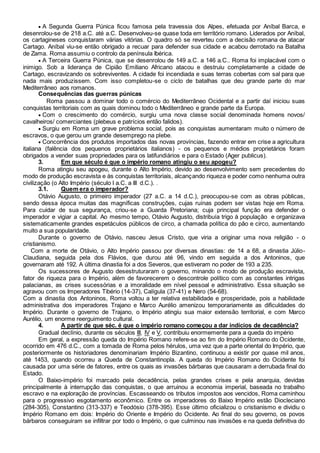  A Segunda Guerra Púnica ficou famosa pela travessia dos Alpes, efetuada por Aníbal Barca, e
desenrolou-se de 218 a.C. até a.C. Desenvolveu-se quase toda em território romano. Liderados por Aníbal,
os cartagineses conquistaram várias vitórias. O quadro só se reverteu com a decisão romana de atacar
Cartago. Aníbal viu-se então obrigado a recuar para defender sua cidade e acabou derrotado na Batalha
de Zama. Roma assumiu o controlo da península Ibérica.
 A Terceira Guerra Púnica, que se desenrolou de 149 a.C. a 146 a.C.. Roma foi implacável com o
inimigo. Sob a liderança de Cipião Emiliano Africano atacou e destruiu completamente a cidade de
Cartago, escravizando os sobreviventes. A cidade foi incendiada e suas terras cobertas com sal para que
nada mais produzissem. Com isso completou-se o ciclo de batalhas que deu grande parte do mar
Mediterrâneo aos romanos.
Consequências das guerras púnicas
Roma passou a dominar todo o comércio do Mediterrâneo Ocidental e a partir daí iniciou suas
conquistas territoriais com as quais dominou todo o Mediterrâneo e grande parte da Europa.
 Com o crescimento do comércio, surgiu uma nova classe social denominada homens novos/
cavalheiros/ comerciantes (plebeus e patrícios então falidos).
 Surgiu em Roma um grave problema social, pois as conquistas aumentaram muito o número de
escravos, o que gerou um grande desemprego na plebe.
 Concorrência dos produtos importados das novas províncias, fazendo entrar em crise a agricultura
italiana (falência dos pequenos proprietários italianos) - os pequenos e médios proprietários foram
obrigados a vender suas propriedades para os latifundiários e para o Estado (Ager publicus).
3. Em que século é que o império romano atingiu o seu apogeu?
Roma atingiu seu apogeu, durante o Alto Império, devido ao desenvolvimento sem precedentes do
modo de produção escravista e às conquistas territoriais, alcançando riqueza e poder como nenhuma outra
civilização (o Alto Império (século I a.C. a III d.C.). .
3.1. Quem era o imperador?
Otávio Augusto, o primeiro imperador (27 a.C. a 14 d.C.), preocupou-se com as obras públicas,
sendo dessa época muitas das magníficas construções, cujas ruínas podem ser vistas hoje em Roma.
Para cuidar de sua segurança, criou-se a Guarda Pretoriana; cuja principal função era defender o
imperador e vigiar a capital. Ao mesmo tempo, Otávio Augusto, distribuía trigo à população e organizava
sistematicamente grandes espetáculos públicos de circo, a chamada política do pão e circo, aumentando
muito a sua popularidade.
Durante o governo de Otávio, nasceu Jesus Cristo, que viria a originar uma nova religião - o
cristianismo.
Com a morte de Otávio, o Alto Império passou por diversas dinastias: de 14 a 68, a dinastia Júlio-
Claudiana, seguida pela dos Flávios, que durou até 96, vindo em seguida a dos Antoninos, que
governaram até 192. A última dinastia foi a dos Severos, que estiveram no poder de 193 a 235.
Os sucessores de Augusto desestruturaram o governo, minando o modo de produção escravista,
fator de riqueza para o Império, além de favorecerem o descontrole político com as constantes intrigas
palacianas, as crises sucessórias e a imoralidade em nível pessoal e administrativo. Essa situação se
agravou com os Imperadores Tibério (14-37), Calígula (37-41) e Nero (54-68).
Com a dinastia dos Antoninos, Roma voltou a ter relativa estabilidade e prosperidade, pois a habilidade
administrativa dos imperadores Trajano e Marco Aurélio amenizou temporariamente as dificuldades do
Império. Durante o governo de Trajano, o Império atingiu sua maior extensão territorial, e com Marco
Aurélio, um enorme reerguimento cultural.
4. A partir de que séc. é que o império romano começou a dar indícios de decadência?
Gradual declínio, durante os séculos III, IV e V, contribuiu enormemente para a queda do império
Em geral, a expressão queda do Império Romano refere-se ao fim do Império Romano do Ocidente,
ocorrido em 476 d.C., com a tomada de Roma pelos hérulos, uma vez que a parte oriental do Império, que
posteriormente os historiadores denominariam Império Bizantino, continuou a existir por quase mil anos,
até 1453, quando ocorreu a Queda de Constantinopla. A queda do Império Romano do Ocidente foi
causada por uma série de fatores, entre os quais as invasões bárbaras que causaram a derrubada final do
Estado.
O Baixo-império foi marcado pela decadência, pelas grandes crises e pela anarquia, devidas
principalmente à interrupção das conquistas, o que arruinou a economia imperial, baseada no trabalho
escravo e na exploração de províncias. Escasseando os tributos impostos aos vencidos, Roma caminhou
para o progressivo esgotamento econômico. Entre os imperadores do Baixo Império estão Diocleciano
(284-305), Constantino (313-337) e Teodósio (378-395). Esse último oficializou o cristianismo e dividiu o
Império Romano em dois: Império do Oriente e Império do Ocidente. Ao final do seu governo, os povos
bárbaros conseguiram se infiltrar por todo o Império, o que culminou nas invasões e na queda definitiva do
 
