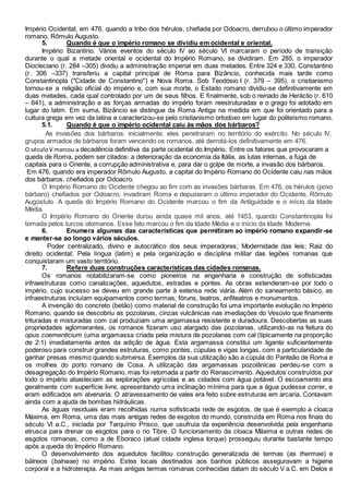 Império Ocidental, em 476, quando a tribo dos hérulos, chefiada por Odoacro, derrubou o último imperador
romano, Rômulo Augusto.
5. Quando é que o império romano se dividiu em ocidental e oriental.
Império Bizantino. Vários eventos do século IV ao século VI marcaram o período de transição
durante o qual a metade oriental e ocidental do Império Romano, se dividiram. Em 285, o imperador
Diocleciano (r. 284 –305) dividiu a administração imperial em duas metades. Entre 324 e 330, Constantino
(r. 306 –337) transferiu a capital principal de Roma para Bizâncio, conhecida mais tarde como
Constantinopla ("Cidade de Constantino") e Nova Roma. Sob Teodósio I (r. 379 – 395), o cristianismo
tornou-se a religião oficial do império e, com sua morte, o Estado romano dividiu-se definitivamente em
duas metades, cada qual controlado por um de seus filhos. E finalmente, sob o reinado de Heráclio (r. 610
– 641), a administração e as forças armadas do império foram reestruturadas e o grego foi adotado em
lugar do latim. Em suma, Bizâncio se distingue da Roma Antiga na medida em que foi orientado para a
cultura grega em vez da latina e caracterizou-se pelo cristianismo ortodoxo em lugar do politeísmo romano.
5.1. Quando é que o império ocidental caiu às mãos dos bárbaros?
As invasões dos bárbaros: inicialmente, eles penetraram no território do exército. No século IV,
grupos armados de bárbaros foram vencendo os romanos, até derrotá-los definitivamente em 476.
O séculoV marcou a decadência definitiva da parte ocidental do Império. Entre os fatores que provocaram a
queda de Roma, podem ser citados: a deterioração da economia da Itália, as lutas internas, a fuga de
capitais para o Oriente, a corrupção administrativa e, para dar o golpe de morte, a invasão dos bárbaros.
Em 476, quando era imperador Rômulo Augusto, a capital do Império Romano do Ocidente caiu nas mãos
dos bárbaros, chefiados por Odoacro.
O Império Romano do Ocidente chegou ao fim com as invasões bárbaras. Em 476, os hérulos (povo
bárbaro) chefiados por Odoacro, invadiram Roma e depuseram o último imperador do Ocidente, Rômulo
Augústulo. A queda do Império Romano do Ocidente marcou o fim da Antiguidade e o início da Idade
Média.
O Império Romano do Oriente durou ainda quase mil anos, até 1453, quando Constantinopla foi
tomada pelos turcos otomanos. Esse fato marcou o fim da Idade Média e o início da Idade Moderna.
6. Enumera algumas das características que permitiram ao império romano expandir-se
e manter-se ao longo vários séculos.
Poder centralizado, divino e autocrático dos seus imperadores; Modernidade das leis; Raiz do
direito ocidental; Pela língua (latim) e pela organização e disciplina militar das legiões romanas que
conquistaram um vasto território.
7. Refere duas construções características das cidades romanas.
Os romanos notabilizaram-se como pioneiros na engenharia e construção de sofisticadas
infraestruturas como canalizações, aquedutos, estradas e pontes. As obras estenderam-se por todo o
império, cujo sucesso se deveu em grande parte à extensa rede viária. Além do saneamento básico, as
infraestruturas incluíam equipamentos como termas, fóruns, teatros, anfiteatros e monumentos.
A invenção do concreto (betão) como material de construção foi uma importante evolução no Império
Romano, quando se descobriu as pozolanas, cinzas vulcânicas nas imediações do Vesúvio que finamente
trituradas e misturadas com cal produziam uma argamassa resistente e duradoura. Descobertas as suas
propriedades aglomerantes, os romanos fizeram uso alargado das pozolanas, utilizando-as na feitura do
opus coementicium (uma argamassa criada pela mistura de pozolanas com cal (tipicamente na proporção
de 2:1) imediatamente antes da adição de água. Esta argamassa constitui um ligante suficientemente
poderoso para construir grandes estruturas, como pontes, cúpulas e vigas longas, com a particularidade de
ganhar presas mesmo quando submersa. Exemplos da sua utilização são a cúpula do Panteão de Roma e
os molhes do porto romano de Cosa. A utilização das argamassas pozolânicas perdeu-se com a
desagregação do Império Romano, mas foi retomada a partir do Renascimento. Aquedutos construídos por
todo o império abasteciam as explorações agrícolas e as cidades com água potável. O escoamento era
geralmente com superfície livre, apresentando uma inclinação mínima para que a água pudesse correr, e
eram edificados em alvenaria. O atravessamento de vales era feito sobre estruturas em arcaria. Contavam
ainda com a ajuda de bombas hidráulicas.
As águas residuais eram recolhidas numa sofisticada rede de esgotos, de que é exemplo a cloaca
Máxima, em Roma, uma das mais antigas redes de esgotos do mundo, construída em Roma nos finais do
século VI a.C., iniciada por Tarquínio Prisco, que usufruía da experiência desenvolvida pela engenharia
etrusca para drenar os esgotos para o rio Tibre. O funcionamento da cloaca Máxima e outras redes de
esgotos romanas, como a de Eboraco (atual cidade inglesa Iorque) prosseguiu durante bastante tempo
após a queda do Império Romano.
O desenvolvimento dos aquedutos facilitou construção generalizada de termas (as thermae) e
bálneos (balneae) no império. Estes locais destinados aos banhos públicos asseguravam a higiene
corporal e a hidroterapia. As mais antigas termas romanas conhecidas datam do século V a.C. em Delos e
 