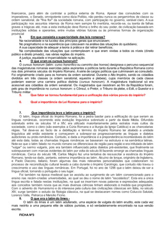 financeiros, para além de controlar a política externa de Roma. Apesar das convulsões com os
imperadores, o Senado, omnipotente como dizia Políbio, não perdeu nunca os pergaminhos de classe ou
ordem senatorial, de "fina flor" da sociedade romana, com participação no governo, variável claro. A sua
participação nos assuntos internos de Roma nem sempre foi meritória, recorde-se, ou isenta de falhas
graves e trágicas até, mas a esta instituição deve Roma o brilho do seu poder, de civilização baseada em
instituições sólidas e operantes, entre muitas vitórias fulcrais ou às primeiras formas de organização
provincial
3. Em que consistia a superioridade das leis romanas?
Na racionalidade e na lucidez dos princípios gerais que enunciavam;
No pragmatismo e na experiência que colocavam na análise das situações do quotidiano;
A sua capacidade de adequar a teoria à prática e daí retirar benefícios;
Na complexidade das situações que contemplavam e que eram vividas a todos os níveis (direito
público e direito privado), nas várias regiões do império.
A justiça, equidade e imparcialidade na aplicação.
4. O que eram os cursus hunorum?
O cursus honorum (latim: curso honorífico ou caminho das honras) designava o percurso sequencial
das magistraturas romanas exercidas pelos aspirantes a políticos tanto durante a República Romana como
nos dois primeiros séculos do Império Romano. A série de cargos políticos que culminavam ao consulado.
Foi originalmente criado para os homens da ordem senatorial. Durante o Alto Império, sendo os cidadãos
divididos em três classes (a ordem senatorial, equestre e plebeia), cujos membros de cada classe
poderiam exercer uma carreira política distinta (cursus honorum). A magistratura tradicional só era
acessível aos cidadãos da ordem senatorial. Os magistrados que resistiram ao fim da República foram,
pelo grau de importância no cursus honorum: o Cônsul, o Pretor, o Tribuno da plebe, o Edil, o Questor e o
Tribuno militar.
5. Que fator se tornou fundamental para a unificação dos vários povos do império?
6. Qual a importância da Lei Romana para o império?
7. Que importância teve o latim para o império?
O latim, língua oficial do Império Romano, foi a pedra basilar para a edificação do que seriam as
línguas românicas, ocorrendo esta evolução linguística sobretudo a partir da Idade Média. Difundido
sobretudo entre os séculos VI e XIV, era utilizado maioritariamente pelos estratos mais cultos da
sociedade, como o clero (são exemplos a Cúria Romana e a liturgia da Igreja Católica) e as chancelarias
régias. Tal deve-se ao facto de a debilitação e término do Império Romano ter abalado a unidade
linguística até então existente e começarem a sobrepor-se progressivamente as línguas e dialetos
autóctones ou proto-românicos. Contudo, e dada a importância e a preponderância incontestáveis do latim
até esta data, todas as chamadas línguas românicas se basearam na estrutura e na semântica latinas.
Note-se que o latim falado no mundo romano se diferenciava de região para região e era intitulado de latim
"vulgar" ou sermo vulgaris, pois era também influenciado pelos dialetos pré-existentes, que finalmente se
sobrepuseram com marcas evidentes do latim por volta do século IX fazendo emergir as chamadas línguas
românicas. Cerca do século VIII, Carlos Magno fez uma tentativa de ressuscitar a essência do Império
Romano, tendo-se dado, portanto, extrema importância ao latim. Alcuíno de Iorque, originário de Inglaterra,
e Paolo Diacono, italiano, foram algumas das mais relevantes personalidades que colaboraram no
processo de reconstituição cultural levado a cabo durante o Império Carolíngio, que contudo não travou o
crescimento e uso das línguas românicas. Em Portugal, foi no ano de 1296 que o latim deixou de ser a
língua oficial, tomando o português o seu lugar.
Foi também na época medieval que se assistiu ao surgimento de um latim convencionado para o
ensino nas recém-criadas universidades, ao qual se deu o nome de latim "escolástico". Esta era a única
língua escrita e falada nestas instituições, na qual se inseriram novas palavras e expressões adequadas
aos conceitos também novos que as mais diversas ciências tinham elaborado à medida que progrediam.
Com o advento do Humanismo e do interesse pela cultura das civilizações clássicas em Itália, no século
XIV, surge também o estudo da filologia clássica, na qual se destacaram nomes como Coluccio Salutati,
Lorenzo Valla, Petrarca e Marsilio Ficino.
8. O que era o latim do limes -
O latim do limes é um latim adulterado, uma espécie de vulgata do latim erudito, este cada vez
mais restrito a uma pequena elite de sábios puristas, e só verdadeiramente encontrado na sua versão
escrita.
FICHA Nº3
 