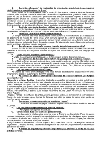 1. Comenta a afirmação “ As realizações de engenharia e arquitetura demonstravam o
génio invertido e o sentido prático de Roma”
A arquitetura de Roma ocupou-se, com a resolução dos aspetos práticos e técnicas da arte de
construir, com soluções criativas e inovadoras, caraterizando-se pela utilidade, grandeza, solidez, força e
poder. O uso de sistemas construtivos, permitiram-lhes executar abobadas, cúpulas e arcadas que
possibilitavam ampliar os espaços internos. Aos Romanos possuíram técnicas de terraplanagem,
inventaram cimbres e cofragens (armações em madeira para moldar arcos, abobadas e cúpulas). Usaram
colunas, frontões e criaram as ordens toscanas e compósitas mais elegantes que as herdadas dos gregos.
O génio inventivo e o sentido prático fizeram da sua arquitetura a arte perfeita da antiguidade.
2. Qual foi a importância das obras públicas para a consolidação do Império romano?
Na construção das obras públicas puderam-se resolver os aspetos práticos e técnicos da arte às
necessidades demográficas, económicas, politicam e culturais da Roma e do império romano
3. Analisa as características dos templos romanos.
Os templos romanos são obras de arquitetura criadas durante o Imperio Romano e são associados
ao paganismo da religião da Roma antiga. Eram comuns, apesar de conterem plantas, dimensões e
materiais. Erguiam-se sobre pódios e possuíam carater frontal. Localizavam-se no terreno pelos pontos
cardeais, segundo o eixo axial. Como decoração, maioria não tinha peristilo e eram falsamente perípteros,
sendo as colunas laterais as paredes exteriores.
4. Que elementos podem referir no que respeita à arquitetura comemorativa?
Arco do Triunfo- era feito para homenagear e simbolizar a vitória do exército Romano. Eram feitos de
madeiras e possuíam as campanhas militares esculpidas nos baixos-relevos, alem dos despojos dos
vencidos.
4.1. Qual a função a arquitetura comemorativa?
A função dessa arquitetura era feita para ser de homenagem a vitoria do exercito romano.
5. Que elementos de diversão são de referir, no que respeita à arquitetura romana?
Os anfiteatros foram as construções de lazer mais populares entre os romanos. Os teatros eram
semelhantes aos anfiteatros na forma e na decoração, mas de menor dimensão. Era feito especialmente
para fazer combates entre gladiadores ou entre gladiadores e feras. Circo Máximo era o lugar de
entretenimento, era uma arena utilizada para jogos e diversões.
5.1. Que funções eram inerentes ao coliseu?
As funções do coliseu eram: utilização como palco de lutas de gladiadores, espetáculos com feras.
Originalmente capaz de suportar perto de 50000 pessoas.
6. As termas e as basílicas eram edifícios basilares da sociedade romana. Que funções
desempenhavam?
Comércio e civismo: Basílica - A princípio destinada a operações comerciais e a atos judiciários, a
basílica servia para reuniões da bolsa, para tribunal e leitura de editos. Mais tarde, já com o Cristianismo,
passou a designar uma igreja com certos privilégios. A basílica apresenta uma característica inconfundível:
a planta retangular, (de quatro a cinco mil metros) divididas em naves cobertas com abobadas de arestas,
cupulas e semi cupulas combinando entablamentos e colunas a maneira grega com arcadas a aneira
romana. Para citar uma, a basílica Julia, iniciada no governo de Júlio César, foi concluída no Império de
Otávio Augusto.
Higiene: Termas - Constituídas de ginásio, piscina, pórticos e jardins, as termas eram o centro social de
Roma. As mais famosas são as termas de Caracala que, além de casas de banho, eram centro de
reuniões sociais e esportes.
7. Que ordens gregas eram usadas na arquitetura romana?
As ordens arquitetónicas gregas usadas na arquitetura romana foram: a Dórica a Jónica e
a Coríntia.
7.1. Que funções desempenhavam nos edifícios romanos?
As funções eram apenas decorativas.
7.2. Caracteriza as duas ordens criadas pelos romanos.
As duas ordens criadas pelos romanos foram a Toscana e a Compósita. Prova de que os
romanos conseguiram imprimir suas próprias características na arquitetura é a criação das ordens toscana
e compósita. A primeira tem inspiração no estilo dórico, porém mais simplificado. Proporções robustas,
decoração sóbria com aspetos maciços e pesados.
A segunda busca a referência no coríntio e no jônico. Proporções belas com decoração ligada a elementos
vegetalistas. O império absorveu características regionais e as fundiu em um padrão comum estabelecido
pela cidade de Roma
8. A análise da arquitetura particular é importante para aferirmos o modo de vida nas
cidades romanas.
 