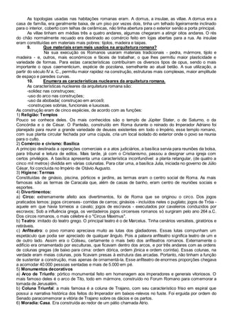 As topologias usadas nas habitações romanas eram. A domus, a insulae, as villae. A domus era a
casa de família, era geralmente baixa, de um piso por vezes dois, tinha um telhado ligeiramente inclinado
para o interior, coberto com telhas de cerâmicas, não tinha abertura para o exterior senão a porta principal.
As villae tinham em médias três a quatro andares, algumas chegaram a atingir oitos andares. O rés
do chão normalmente recuado era destinado ao comércio feito em lojas abertas para a rua. As insulae
eram constituídas em materiais mais pobres: tijolos, madeira e taipas.
9. Que materiais eram mais usados na arquitetura romana?
Na sua execução os Romanos usaram materiais tradicionais - pedra, mármore, tijolo e
madeira - e, outros, mais económicos e fáceis de trabalhar, o que lhes permitiu maior plasticidade e
variedade de formas. Para estas características contribuíram os diversos tipos de opus, sendo o mais
importante o opus caementicium, espécie de pozolana, semelhante ao atual betão. A sua utilização, a
partir do século IV a. C., permitiu maior rapidez na construção, estruturas mais complexas, maior amplitude
de espaço e paredes curvas.
10. Enumera as características nucleares da arquitetura romana.
As características nucleares da arquitetura romana são:
-solidez nas construçoes;
-uso do arco nas construções;
-uso da abobada( construçao em arcos9;
-construçoes sobrias, funcionais e luxuosas.
As construção eram de cinco espécies, de acordo com as funções:
1) Religião: Templos
Pouco se conhece deles. Os mais conhecidos são o templo de Júpiter Stater, o de Saturno, o da
Concórdia e o de César. O Panteão, construído em Roma durante o reinado do Imperador Adriano foi
planejado para reunir a grande variedade de deuses existentes em todo o Império, esse templo romano,
com sua planta circular fechada por uma cúpula, cria um local isolado do exterior onde o povo se reunia
para o culto.
2) Comércio e civismo: Basílica
A princípio destinada a operações comerciais e a atos judiciários, a basílica servia para reuniões da bolsa,
para tribunal e leitura de editos. Mais tarde, já com o Cristianismo, passou a designar uma igreja com
certos privilégios. A basílica apresenta uma característica inconfundível: a planta retangular, (de quatro a
cinco mil metros) dividida em várias colunatas. Para citar uma, a basílica Julia, iniciada no governo de Júlio
César, foi concluída no Império de Otávio Augusto.
3) Higiene: Termas
Constituídas de ginásio, piscina, pórticos e jardins, as termas eram o centro social de Roma. As mais
famosas são as termas de Caracala que, além de casas de banho, eram centro de reuniões sociais e
esportes.
4) Divertimentos:
a) Circo: extremamente afeito aos divertimentos, foi de Roma que se originou o circo. Dos jogos
praticados temos: jogos circenses- corridas de carros; ginásios - incluídos neles o pugilato; jogos de Tróia -
aquele em que havia torneios a cavalo; jogos de escravos - executados por cavaleiros conduzidos por
escravos; Sob a influência grega, os verdadeiros jogos circenses romanos só surgiram pelo ano 264 a.C.
Dos circos romanos, o mais célebre é o "Circus Maximus".
b) Teatro: imitado do teatro grego. O principal teatro é o de Marcelus. Tinha cenários versáteis, giratórios e
retiráveis.
c) Anfiteatro: o povo romano apreciava muito as lutas dos gladiadores. Essas lutas compunham um
espetáculo que podia ser apreciado de qualquer ângulo. Pois a palavra anfiteatro significa teatro de um e
de outro lado. Assim era o Coliseu, certamente o mais belo dos anfiteatros romanos. Externamente o
edifício era ornamentado por esculturas, que ficavam dentro dos arcos, e por três andares com as ordens
de colunas gregas (de baixo para cima: ordem dórica, ordem jônica e ordem coríntia). Essas colunas, na
verdade eram meias colunas, pois ficavam presas à estrutura das arcadas. Portanto, não tinham a função
de sustentar a construção, mas apenas de ornamentá-la. Esse anfiteatro de enormes proporções chegava
a acomodar 40.000 pessoas sentadas e mais de 5.000 em pé.
5) Monumentos decorativos
a) Arco de Triunfo: pórtico monumental feito em homenagem aos imperadores e generais vitoriosos. O
mais famoso deles é o arco de Tito, todo em mármore, construído no Forum Romano para comemorar a
tomada de Jerusalém.
b) Coluna Triunfal: a mais famosa é a coluna de Trajano, com seu característico friso em espiral que
possui a narrativa histórica dos feitos do Imperador em baixos-relevos no fuste. Foi erguida por ordem do
Senado paracomemorar a vitória de Trajano sobre os dácios e os partos.
6) Moradia: Casa. Era construída ao redor de um pátio chamada Atrio.
 