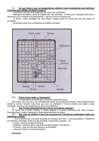 11. De que forma é que os acampamentos militares foram fundamentais para definição
urbanística das cidades do império romano?
- Traçado em retícula (rede ortogonal) das ruas e dos quarteirões;
- Articulação da cidade a partir do traçado das vias principais – o cardo (com a direção norte-sul) e o
decúmano (com a direção nascente-poente) –, que se cruzam em ângulo reto;
- O fórum, centro nevrálgico da vida urbana, situado perto do cruzamento dos dois eixos de
circulação;
- Localização de termas e anfiteatros na periferia da cidade
11.1. O que eram o cardo e o decumano?
O Cardo planta da família das compostas, praga na lavoura:
Decumano- era uma rua ou via, orientada este-oeste nas povoações romanas, castra (acampamento
militar),ou colonia. Quando havia mais que uma via orientada no mesmo sentido, uma delas a mais
importante, passava a ser designada por decumanus Maximus.
12. Que funções desempenhavam o fórum, nas cidades romanas?
O Fórum era o centro Político, o centro religioso e o centro económico das urber romanas.
Desempenhava o mesmo papel que o Ágora desempenhava na Grécia.
12.1. Que tipos de edifícios é que lá se encontravam? Caracteriza as tipologias usadas nas
habitações romanas.
Era constituído por uma área destinada as reuniões ao ar livre – uma praça pública – rodeada de
por edifícios e colunatas. Entre as suas principais construções contavam – se:
- a Cúria – local de reunião do Senado;
- a Basílica – tribunal público e local de reuniões políticas e de negócio;
- o Templo – local de culto aos Deuses e ao Imperador;
- o Arco de Triunfo e a Coluna Honorífica.
FICHA Nº5
 