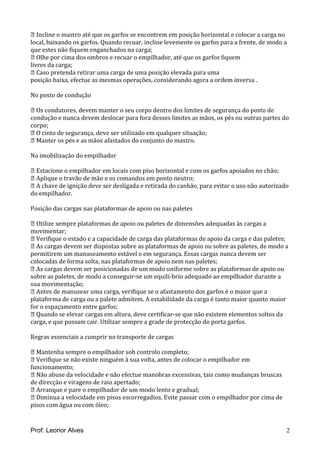  Incline o mastro até que os garfos se encontrem em posição horizontal e colocar a carga no
local, baixando os garfos. Quando recuar, incline levemente os garfos para a frente, de modo a
que estes não fiquem enganchados na carga;
 Olhe por cima dos ombros e recuar o empilhador, até que os garfos fiquem
livres da carga;
 Caso pretenda retirar uma carga de uma posição elevada para uma
posição baixa, efectue as mesmas operações, considerando agora a ordem inversa .
No posto de condução
 Os condutores, devem manter o seu corpo dentro dos limites de segurança do posto de
condução e nunca devem deslocar para fora desses limites as mãos, os pés ou outras partes do
corpo;
 O cinto de segurança, deve ser utilizado em qualquer situação;
 Manter os pés e as mãos afastados do conjunto do mastro.
Na imobilização do empilhador
 Estacione o empilhador em locais com piso horizontal e com os garfos apoiados no chão;
 Aplique o travão de mão e os comandos em ponto neutro;
 A chave de ignição deve ser desligada e retirada do canhão, para evitar o uso não autorizado
do empilhador.
Posição das cargas nas plataformas de apoio ou nas paletes
 Utilize sempre plataformas de apoio ou paletes de dimensões adequadas às cargas a
movimentar;
 Verifique o estado e a capacidade de carga das plataformas de apoio da carga e das paletes;
 As cargas devem ser dispostas sobre as plataformas de apoio ou sobre as paletes, de modo a
permitirem um manuseamento estável e em segurança. Essas cargas nunca devem ser
colocadas de forma solta, nas plataformas de apoio nem nas paletes;
 As cargas devem ser posicionadas de um modo uniforme sobre as plataformas de apoio ou
sobre as paletes, de modo a conseguir-se um equilí-brio adequado ao empilhador durante a
sua movimentação;
 Antes de manusear uma carga, verifique se o afastamento dos garfos é o maior que a
plataforma de carga ou a palete admitem. A estabilidade da carga é tanto maior quanto maior
for o espaçamento entre garfos;
 Quando se elevar cargas em altura, deve certificar-se que não existem elementos soltos da
carga, e que possam cair. Utilizar sempre a grade de protecção do porta garfos.
Regras essenciais a cumprir no transporte de cargas
 Mantenha sempre o empilhador sob controlo completo;
 Verifique se não existe ninguém à sua volta, antes de colocar o empilhador em
funcionamento;
 Não abuse da velocidade e não efectue manobras excessivas, tais como mudanças bruscas
de direcção e viragens de raio apertado;
 Arranque e pare o empilhador de um modo lento e gradual;
 Diminua a velocidade em pisos escorregadios. Evite passar com o empilhador por cima de
pisos com água ou com óleo;
Prof: Leonor Alves 2
 