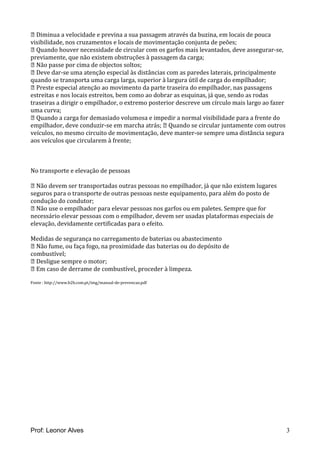  Diminua a velocidade e previna a sua passagem através da buzina, em locais de pouca
visibilidade, nos cruzamentos e locais de movimentação conjunta de peões;
 Quando houver necessidade de circular com os garfos mais levantados, deve assegurar-se,
previamente, que não existem obstruções à passagem da carga;
 Não passe por cima de objectos soltos;
 Deve dar-se uma atenção especial às distâncias com as paredes laterais, principalmente
quando se transporta uma carga larga, superior à largura útil de carga do empilhador;
 Preste especial atenção ao movimento da parte traseira do empilhador, nas passagens
estreitas e nos locais estreitos, bem como ao dobrar as esquinas, já que, sendo as rodas
traseiras a dirigir o empilhador, o extremo posterior descreve um círculo mais largo ao fazer
uma curva;
 Quando a carga for demasiado volumosa e impedir a normal visibilidade para a frente do
empilhador, deve conduzir-se em marcha atrás;  Quando se circular juntamente com outros
veículos, no mesmo circuito de movimentação, deve manter-se sempre uma distância segura
aos veículos que circularem à frente;
No transporte e elevação de pessoas
 Não devem ser transportadas outras pessoas no empilhador, já que não existem lugares
seguros para o transporte de outras pessoas neste equipamento, para além do posto de
condução do condutor;
 Não use o empilhador para elevar pessoas nos garfos ou em paletes. Sempre que for
necessário elevar pessoas com o empilhador, devem ser usadas plataformas especiais de
elevação, devidamente certificadas para o efeito.
Medidas de segurança no carregamento de baterias ou abastecimento
 Não fume, ou faça fogo, na proximidade das baterias ou do depósito de
combustível;
 Desligue sempre o motor;
 Em caso de derrame de combustível, proceder à limpeza.
Fonte : http://www.b2b.com.pt/img/manual-de-prevencao.pdf
Prof: Leonor Alves 3
 