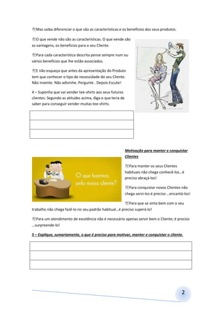 2
Mas saiba diferenciar o que são as características e os benefícios dos seus produtos.
O que vende não são as características. O que vende são
as vantagens, os benefícios para o seu Cliente.
Para cada característica descrita pense sempre num ou
vários benefícios que lhe estão associados.
E não esqueça que antes da apresentação do Produto
tem que conhecer o tipo de necessidade do seu Cliente.
Não invente. Não adivinhe. Pergunte . Depois Escute!
4 – Suponha que vai vender tee-shirts aos seus futuros
clientes. Segundo as atitudes acima, diga o que teria de
saber para conseguir vender muitas tee-shirts.
Motivação para manter e conquistar
Clientes
Para manter os seus Clientes
habituais não chega conhecê-los…é
preciso abraçá-los!
Para conquistar novos Clientes não
chega servi-los é preciso …encantá-los!
Para que se sinta bem com o seu
trabalho não chega fazê-lo no seu padrão habitual…é preciso superá-lo!
Para um atendimento de excelência não é necessário apenas servir bem o Cliente; é preciso
…surpreende-lo!
5 – Explique, sumariamente, o que é preciso para motivar, manter e conquistar o cliente.
 