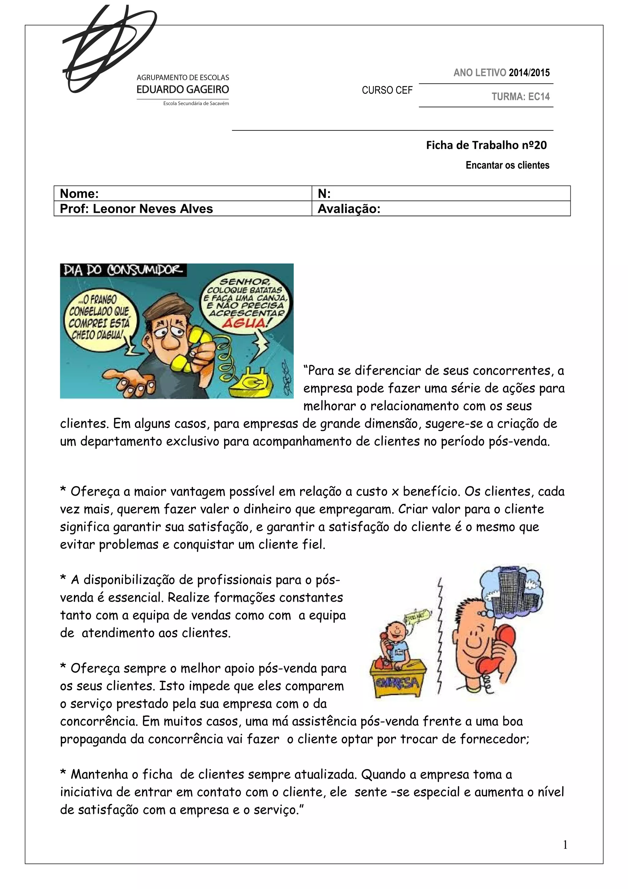 ANO LETIVO 2014/2015
CURSO CEF TURMA: EC14
Ficha de Trabalho nº20
Encantar os clientes
Nome: N:
Prof: Leonor Neves Alves Avaliação:
“Para se diferenciar de seus concorrentes, a
empresa pode fazer uma série de ações para
melhorar o relacionamento com os seus
clientes. Em alguns casos, para empresas de grande dimensão, sugere-se a criação de
um departamento exclusivo para acompanhamento de clientes no período pós-venda.
* Ofereça a maior vantagem possível em relação a custo x benefício. Os clientes, cada
vez mais, querem fazer valer o dinheiro que empregaram. Criar valor para o cliente
significa garantir sua satisfação, e garantir a satisfação do cliente é o mesmo que
evitar problemas e conquistar um cliente fiel.
* A disponibilização de profissionais para o pós-venda
é essencial. Realize formações constantes
tanto com a equipa de vendas como com a equipa
de atendimento aos clientes.
* Ofereça sempre o melhor apoio pós-venda para
os seus clientes. Isto impede que eles comparem
o serviço prestado pela sua empresa com o da
concorrência. Em muitos casos, uma má assistência pós-venda frente a uma boa
propaganda da concorrência vai fazer o cliente optar por trocar de fornecedor;
* Mantenha o ficha de clientes sempre atualizada. Quando a empresa toma a
iniciativa de entrar em contato com o cliente, ele sente –se especial e aumenta o nível
de satisfação com a empresa e o serviço.”
1