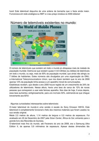 hora! Este telemóvel dispunha de uma antena de borracha que o fazia ainda maior.
Funcionava em rede analógica ou NMT e o seu preço rondava os 4000 dólares!
Número de telemóveis existentes no mundo:
O número de telemóveis que existem em todo o mundo já ultrapassa mais de metade da
população mundial. Estima-se que existam quase 4 mil milhões (ou biliões) de telemóveis
em todo o mundo, ou seja, mais de 50% da população mundial, que ainda não atingiu os
7 biliões de habitantes. Estes números são divulgados por uma organização da ONU,
a International Telecommunications Union, que nos dizem também que no ano de 2000
apenas 12% da população tinha acesso a um aparelho móvel de comunicações.
Estatísticas revelam, que desde o ano 2000 houve registo de um crescimento de 24% de
utilizadores de telemóveis. Nessa altura, havia uma taxa de cerca de 12% de novas
pessoas que começaram a usar este famoso aparelho. Nos dias de hoje, 9 anos depois,
essa taxa aumentou vertiginosamente, para uns incríveis 50%, estimando-se que chegue
brevemente aos 60%!
Algumas curiosidades interessantes sobre telemóveis:
O maior telemóvel do mundo é uma versão à escala do Sony Ericsson W810i. Este
telemóvel é completamente funcional e feito dos mesmos materiais que foram usados na
sua versão original.
Mede 2,5 metros de altura, 1,14 metros de largura e 0,5 metros de espessura. Foi
analisado em 20 de Dezembro de 2007 pela Scien Center, África do Sul, entrando para o
grande livro dos Recordes do Guiness.
O telemóvel mais fino do mundo, até Fevereiro do ano de 2008, era o Samsung Ultra
Edition II, de apenas 5,9 milímetros de espessura. Apesar destas dimensões tão
2
 