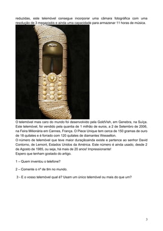 reduzidas, este telemóvel consegue incorporar uma câmara fotográfica com uma
resolução de 3 megapixéis e ainda uma capacidade para armazenar 11 horas de música.
O telemóvel mais caro do mundo foi desenvolvido pela GoldVish, em Genebra, na Suíça.
Este telemóvel, foi vendido pela quantia de 1 milhão de euros, a 2 de Setembro de 2006,
na Feira Milionária em Cannes, França. O Piece Unique tem cerca de 150 gramas de ouro
de 18 quilates e é forrado com 120 quilates de diamantes Wesselton.
O número de telemóvel que teve maior duraçãoainda existe e pertence ao senhor David
Contorno, de Lemont, Estados Unidos da América. Este número é ainda usado, desde 2
de Agosto de 1985, ou seja, há mais de 20 anos! Impressionante!
Espero que tenham gostado do artigo.
1 – Quem inventou o telefone?
2 – Comente o nº de tlm no mundo.
3 - E o vosso telemóvel qual é? Usam um único telemóvel ou mais do que um?
3
 