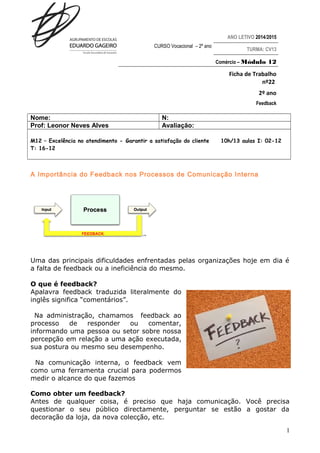 ANO LETIVO 2014/2015 
CURSO Vocacional – 2º ano TURMA: CV13 
Comércio – Módulo 12 
Ficha de Trabalho 
nº22 
2º ano 
Feedback 
Nome: N: 
Prof: Leonor Neves Alves Avaliação: 
M12 – Excelência no atendimento - Garantir a satisfação do cliente 10h/13 aulas I: 02-12 
T: 16-12 
A Importância do Feedback nos Processos de Comunicação Interna 
Uma das principais dificuldades enfrentadas pelas organizações hoje em dia é 
a falta de feedback ou a ineficiência do mesmo. 
O que é feedback? 
Apalavra feedback traduzida literalmente do 
inglês significa “comentários”. 
Na administração, chamamos feedback ao 
processo de responder ou comentar, 
informando uma pessoa ou setor sobre nossa 
percepção em relação a uma ação executada, 
sua postura ou mesmo seu desempenho. 
Na comunicação interna, o feedback vem 
como uma ferramenta crucial para podermos 
medir o alcance do que fazemos 
Como obter um feedback? 
Antes de qualquer coisa, é preciso que haja comunicação. Você precisa 
questionar o seu público directamente, perguntar se estão a gostar da 
decoração da loja, da nova colecção, etc. 
1 
 