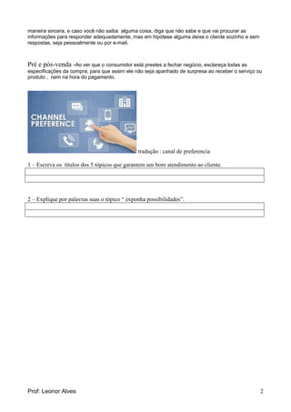 Prof: Leonor Alves 2
maneira sincera, e caso você não saiba alguma coisa, diga que não sabe e que vai procurar as
informações para responder adequadamente, mas em hipótese alguma deixe o cliente sozinho e sem
respostas, seja pessoalmente ou por e-mail.
Pré e pós-venda -Ao ver que o consumidor está prestes a fechar negócio, esclareça todas as
especificações da compra, para que assim ele não seja apanhado de surpresa ao receber o serviço ou
produto , nem na hora do pagamento.
tradução : canal de preferencia
1 – Escreva os títulos dos 5 tópicos que garantem um bom atendimento ao cliente.
2 – Explique por palavras suas o tópico “ exponha possibilidades”.
 