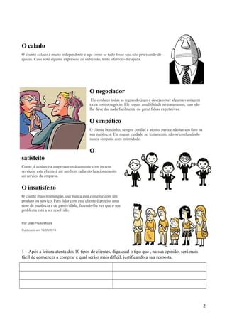 O calado
O cliente calado é muito independente e age como se tudo fosse seu, não precisando de
ajudas. Caso note alguma expressão de indecisão, tente oferecer-lhe ajuda.
O negociador
Ele conhece todas as regras do jogo e deseja obter alguma vantagem
extra com o negócio. Ele requer amabilidade no tratamento, mas não
lhe deve dar nada facilmente ou gerar falsas expetativas.
O simpático
O cliente bonzinho, sempre cordial e atento, parece não ter um furo na
sua paciência. Ele requer cuidado no tratamento, não se confundindo
nunca simpatia com intimidade.
O
satisfeito
Como já conhece a empresa e está contente com os seus
serviços, este cliente é até um bom radar do funcionamento
do serviço da empresa.
O insatisfeito
O cliente mais resmungão, que nunca está contente com um
produto ou serviço. Para lidar com este cliente é preciso uma
dose de paciência e de passividade, fazendo-lhe ver que o seu
problema está a ser resolvido.
Por: JoãoPaulo Moura
Publicado em 16/05/2014
1 – Após a leitura atenta dos 10 tipos de clientes, diga qual o tipo que , na sua opinião, será mais
fácil de convencer a comprar e qual será o mais difícil, justificando a sua resposta.
2
 