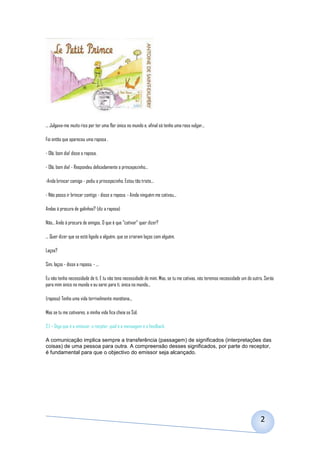 ... Julgava-me muito rico por ter uma flor única no mundo e, afinal só tenho uma rosa vulgar...

Foi então que apareceu uma raposa .

- Olá, bom dia! disse a raposa.

- Olá, bom dia! - Respondeu delicadamente o princepezinho...

-Anda brincar comigo - pediu o princepezinho. Estou tão triste...

- Não posso ir brincar contigo - disse a raposa. - Ainda ninguém me cativou...

Andas á procura de galinhas? (diz a raposa)

Não... Ando á procura de amigos. O que é que "cativar" quer dizer?

... Quer dizer que se está ligado a alguém, que se criaram laços com alguém.

Laços?

Sim, laços - disse a raposa. - ...

Eu não tenho necessidade de ti. E tu não tens necessidade de mim. Mas, se tu me cativas, nós teremos necessidade um do outro. Serás
para mim único no mundo e eu serei para ti, única no mundo...

(raposa) Tenho uma vida terrivelmente monótona...

Mas se tu me cativares, a minha vida fica cheia se Sol.

2.1 – Diga que é o emissor, o recptor, qual é a mensagem e o feedback.

A comunicação implica sempre a transferência (passagem) de significados (interpretações das
coisas) de uma pessoa para outra. A compreensão desses significados, por parte do receptor,
é fundamental para que o objectivo do emissor seja alcançado.




                                                                                                                           2
 