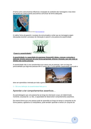 A forma como comunicamos influencia a recepção do conteúdo das mensagens e isso deve
ser levado em conta quando procuramos comunicar de forma adequada.




                        (dreams of italy by http://www.sperlygirl.com)



A melhor forma de garantir o sucesso da comunicação e evitar que as mensagens sejam
deturpadas durante o processo de interacção é assumir uma postura de assertividade.




O que é a assertividade?

A assertividade é a capacidade de expressar (transmitir) ideias, crenças e emoções e
defender direitos pessoais de uma forma apropriada, directa e honesta, que não viole os
direitos das outras pessoas.

A assertividade não é uma característica que nasce com as pessoas, nem um traço de
personalidade que algumas pessoas têm e outras não. É uma aptidão (capacidade) que pode e




deve ser aprendida e treinada por toda a gente.

3 – Dê uma definição de assertividade feita por si.

Aprender a ter comportamentos assertivos…
As aprendizagens que uma pessoa faz ao longo da vida levam a que, em determinado
momento, se possa ter, ou não, a capacidade de desenvolver comportamentos assertivos.

Da mesma forma que uma pessoa pode ter aprendido ao longo do tempo a comportar-se de
forma passiva, agressiva ou manipulativa, pode também aprender e treinar um conjunto de




                                                                                      3
 