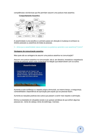 competências e de técnicas que lhe permitam assumir uma postura mais assertiva.




A assertividade é uma escolha e o primeiro passo em direcção à mudança é conhecer os
direitos pessoais ou assertivos de todas as pessoas.

4 – Acha que a assertividade nasce connosco ou podemos aprender a ser assertivos? Como?

Vantagens da comunicação assertiva

Mas quais são as vantagens de assumir uma postura assertiva na comunicação?

Assumir uma postura assertiva na comunicação, isto é, ser directo/a, honesto/a e respeitoso/a
permite às pessoas serem mais construtivas na relação que desenvolvem com os outros.




Aumenta a auto-confiança e o respeito próprio diminuindo, ao mesmo tempo, a insegurança,
vulnerabilidade e dependência de aprovação para aquilo que as pessoas fazem.

Aumenta as reacções positivas dos outros que passam a sentir mais respeito e admiração.

Diminui a ansiedade em situações sociais e as queixas somáticas de que sofrem algumas
pessoas (ex.: dores de cabeça, dores de estômago, insónias).




                                                                                         4
 