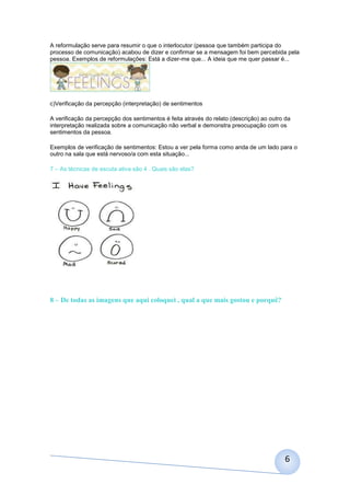 A reformulação serve para resumir o que o interlocutor (pessoa que também participa do
processo de comunicação) acabou de dizer e confirmar se a mensagem foi bem percebida pela
pessoa. Exemplos de reformulações: Está a dizer-me que... A ideia que me quer passar é...




c)Verificação da percepção (interpretação) de sentimentos

A verificação da percepção dos sentimentos é feita através do relato (descrição) ao outro da
interpretação realizada sobre a comunicação não verbal e demonstra preocupação com os
sentimentos da pessoa.

Exemplos de verificação de sentimentos: Estou a ver pela forma como anda de um lado para o
outro na sala que está nervoso/a com esta situação...

7 – As técnicas de escuta ativa são 4 . Quais são elas?




8 – De todas as imagens que aqui coloquei , qual a que mais gostou e porquê?




                                                                                         6
 