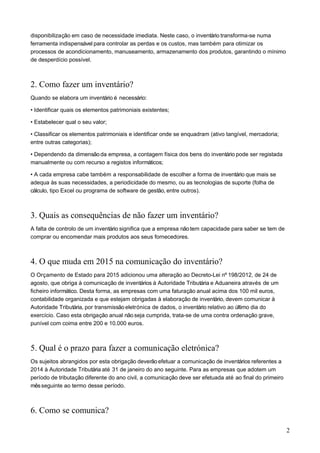 disponibilização em caso de necessidade imediata. Neste caso, o inventário transforma-se numa
ferramenta indispensável para controlar as perdas e os custos, mas também para otimizar os
processos de acondicionamento, manuseamento, armazenamento dos produtos, garantindo o mínimo
de desperdício possível.
2. Como fazer um inventário?
Quando se elabora um inventário é necessário:
• Identificar quais os elementos patrimoniais existentes;
• Estabelecer qual o seu valor;
• Classificar os elementos patrimoniais e identificar onde se enquadram (ativo tangível, mercadoria;
entre outras categorias);
• Dependendo da dimensão da empresa, a contagem física dos bens do inventário pode ser registada
manualmente ou com recurso a registos informáticos;
• A cada empresa cabe também a responsabilidade de escolher a forma de inventário que mais se
adequa às suas necessidades, a periodicidade do mesmo, ou as tecnologias de suporte (folha de
cálculo, tipo Excel ou programa de software de gestão, entre outros).
3. Quais as consequências de não fazer um inventário?
A falta de controlo de um inventário significa que a empresa nãotem capacidade para saber se tem de
comprar ou encomendar mais produtos aos seus fornecedores.
4. O que muda em 2015 na comunicação do inventário?
O Orçamento de Estado para 2015 adicionou uma alteração ao Decreto-Lei nº 198/2012, de 24 de
agosto, que obriga à comunicação de inventários à Autoridade Tributária e Aduaneira através de um
ficheiro informático. Desta forma, as empresas com uma faturação anual acima dos 100 mil euros,
contabilidade organizada e que estejam obrigadas à elaboração de inventário, devem comunicar à
Autoridade Tributária, por transmissão eletrónica de dados, o inventário relativo ao último dia do
exercício. Caso esta obrigação anual nãoseja cumprida, trata-se de uma contra ordenação grave,
punível com coima entre 200 e 10.000 euros.
5. Qual é o prazo para fazer a comunicação eletrónica?
Os sujeitos abrangidos por esta obrigação deverão efetuar a comunicação de inventários referentes a
2014 à Autoridade Tributária até 31 de janeiro do ano seguinte. Para as empresas que adotem um
período de tributação diferente do ano civil, a comunicação deve ser efetuada até ao final do primeiro
mêsseguinte ao termo desse período.
6. Como se comunica?
2
 