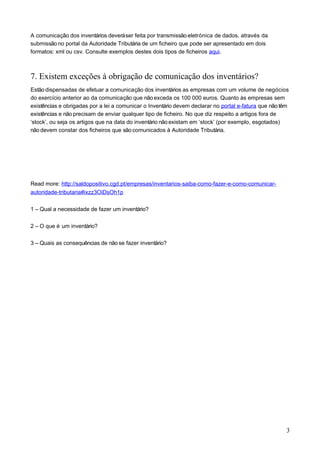 A comunicação dos inventários deveráser feita por transmissão eletrónica de dados, através da
submissão no portal da Autoridade Tributária de um ficheiro que pode ser apresentado em dois
formatos: xml ou csv. Consulte exemplos destes dois tipos de ficheiros aqui.
7. Existem exceções à obrigação de comunicação dos inventários?
Estãodispensadas de efetuar a comunicação dos inventários as empresas com um volume de negócios
do exercício anterior ao da comunicação que nãoexceda os 100 000 euros. Quanto às empresas sem
existências e obrigadas por a lei a comunicar o Inventário devem declarar no portal e-fatura que não têm
existências e não precisam de enviar qualquer tipo de ficheiro. No que diz respeito a artigos fora de
‘stock’, ou seja os artigos que na data do inventário nãoexistam em ‘stock’ (por exemplo, esgotados)
não devem constar dos ficheiros que são comunicados à Autoridade Tributária.
Read more: http://saldopositivo.cgd.pt/empresas/inventarios-saiba-como-fazer-e-como-comunicar-
autoridade-tributaria#ixzz3OiDsOh1p
1 – Qual a necessidade de fazer um inventário?
2 – O que é um inventário?
3 – Quais as consequências de não se fazer inventário?
3
 