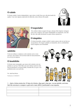 O calado
O cliente calado é muito independente e age como se tudo fosse seu, não precisando de
ajudas. Caso note alguma expressão de indecisão, tente oferecer-lhe ajuda.
O negociador
Ele conhece todas as regras do jogo e deseja obter alguma vantagem
extra com o negócio. Ele requer amabilidade no tratamento, mas não
lhe deve dar nada facilmente ou gerar falsas expetativas.
O simpático
O cliente bonzinho, sempre cordial e atento, parece não ter um furo na
sua paciência. Ele requer cuidado no tratamento, não se confundindo
nunca simpatia com intimidade.
O
satisfeito
Como já conhece a empresa e está contente com os seus
serviços, este cliente é até um bom radar do funcionamento
do serviço da empresa.
O insatisfeito
O cliente mais resmungão, que nunca está contente com um
produto ou serviço. Para lidar com este cliente é preciso uma
dose de paciência e de passividade, fazendo-lhe ver que o seu
problema está a ser resolvido.
Por: JoãoPaulo Moura
Publicado em 16/05/2014
1 – Após a leitura atenta dos 10 tipos de clientes, diga qual o tipo que , na sua opinião, será mais
fácil de convencer a comprar e qual será o mais difícil, justificando a sua resposta.
2
 