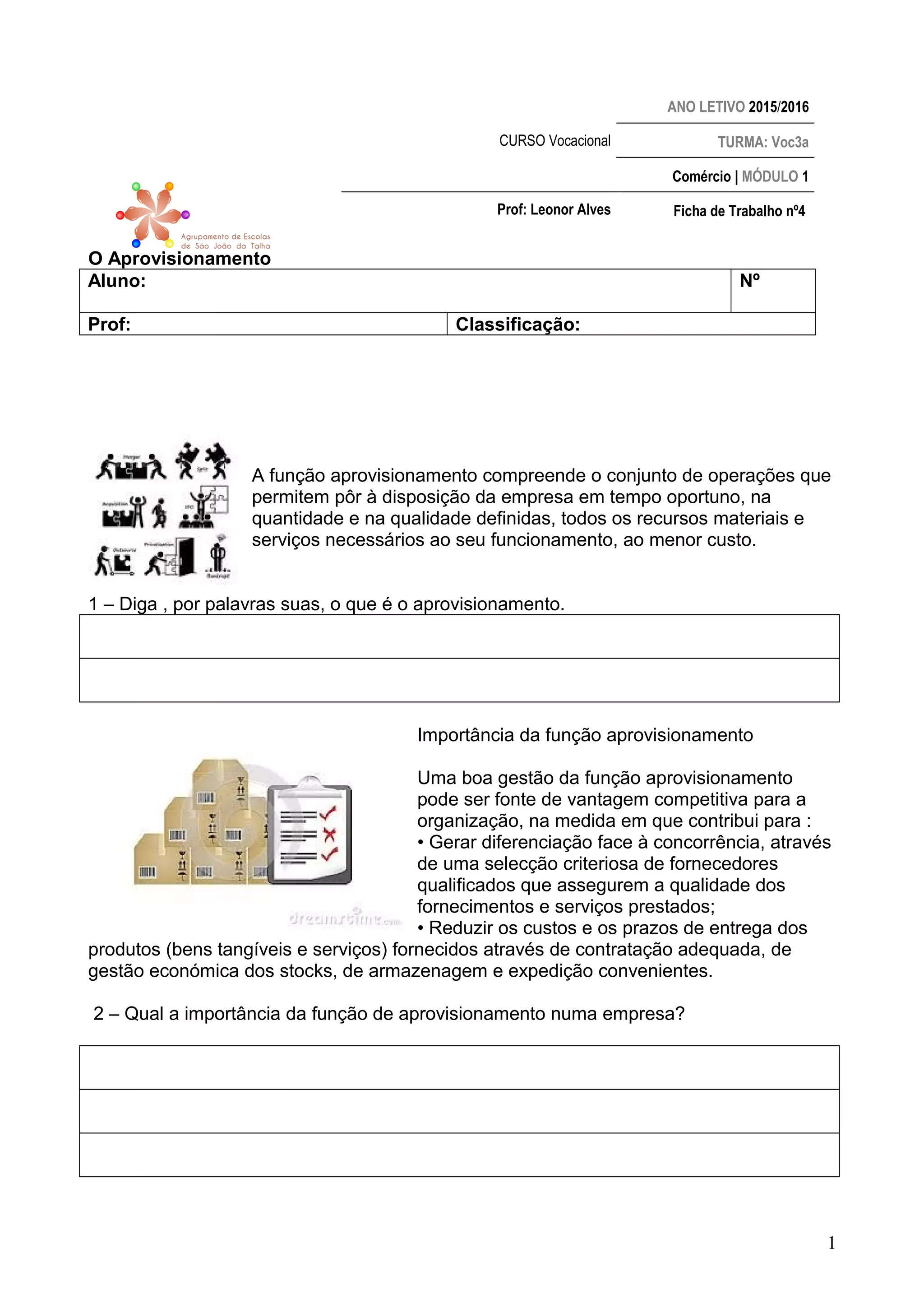 ANO LETIVO 2015/2016
CURSO Vocacional TURMA: Voc3a
Comércio | MÓDULO 1
Prof: Leonor Alves Ficha de Trabalho nº4
O Aprovisionamento
Aluno: Nº
Prof: Classificação:
A função aprovisionamento compreende o conjunto de operações que
permitem pôr à disposição da empresa em tempo oportuno, na
quantidade e na qualidade definidas, todos os recursos materiais e
serviços necessários ao seu funcionamento, ao menor custo.
1 – Diga , por palavras suas, o que é o aprovisionamento.
Importância da função aprovisionamento
Uma boa gestão da função aprovisionamento
pode ser fonte de vantagem competitiva para a
organização, na medida em que contribui para :
• Gerar diferenciação face à concorrência, através
de uma selecção criteriosa de fornecedores
qualificados que assegurem a qualidade dos
fornecimentos e serviços prestados;
• Reduzir os custos e os prazos de entrega dos
produtos (bens tangíveis e serviços) fornecidos através de contratação adequada, de
gestão económica dos stocks, de armazenagem e expedição convenientes.
2 – Qual a importância da função de aprovisionamento numa empresa?
1