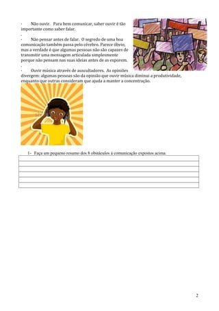 · Não ouvir. Para bem comunicar, saber ouvir é tão
importante como saber falar.
.
· Não pensar antes de falar. O segredo de uma boa
comunicação também passa pelo cérebro. Parece óbvio,
mas a verdade é que algumas pessoas não são capazes de
transmitir uma mensagem articulada simplesmente
porque não pensam nas suas ideias antes de as exporem.
.
· Ouvir música através de auscultadores. As opiniões
divergem: algumas pessoas são da opinião que ouvir música diminui a produtividade,
enquanto que outras consideram que ajuda a manter a concentração.
1- Faça um pequeno resumo dos 8 obstáculos á comunicação expostos acima.
2
 