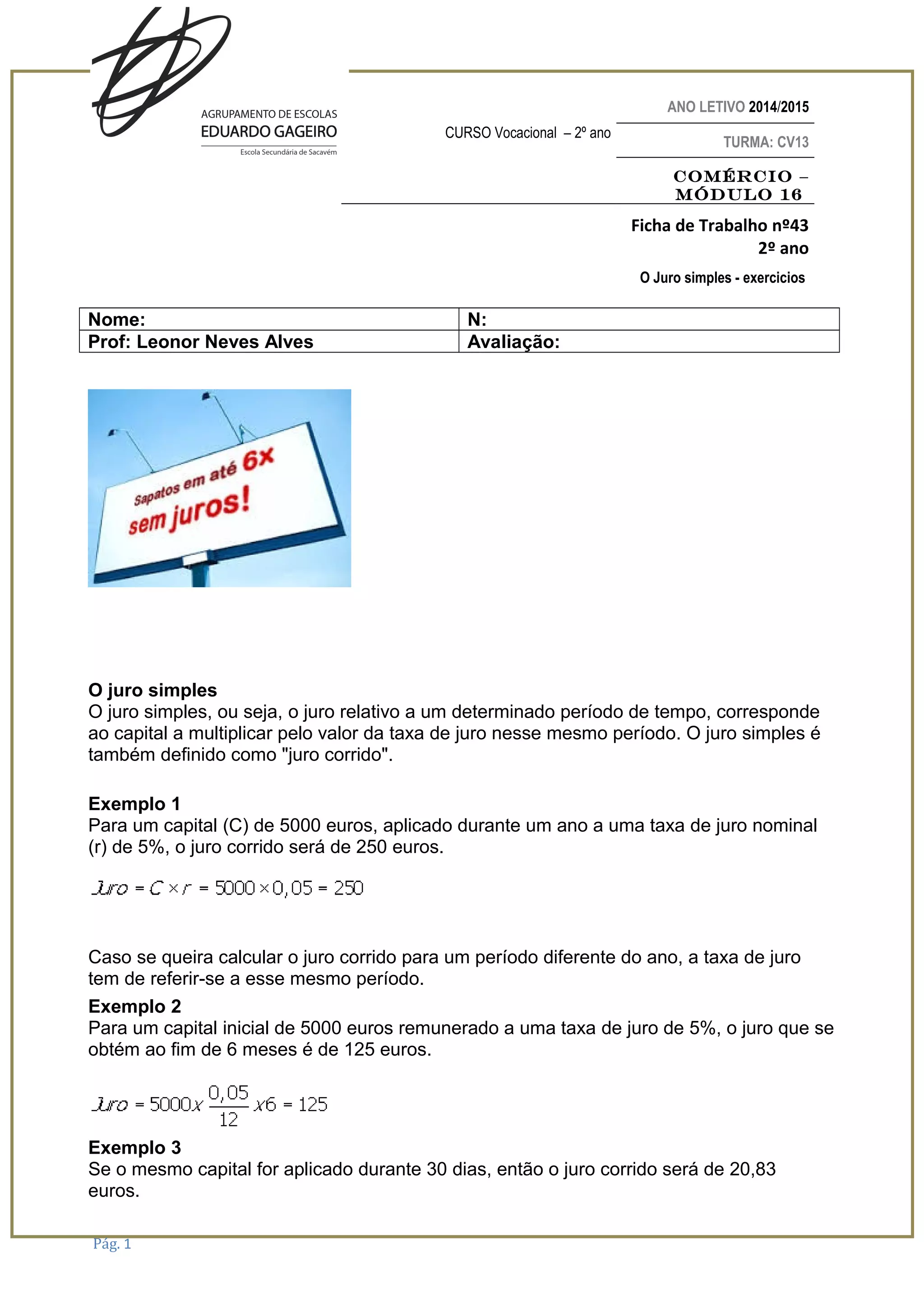 ANO LETIVO 2014/2015
CURSO Vocacional – 2º ano
TURMA: CV13
Comércio –
Módulo 16
Ficha de Trabalho nº43
2º ano
O Juro simples - exercicios
Nome: N:
Prof: Leonor Neves Alves Avaliação:
O juro simples
O juro simples, ou seja, o juro relativo a um determinado período de tempo, corresponde
ao capital a multiplicar pelo valor da taxa de juro nesse mesmo período. O juro simples é
também definido como "juro corrido".
Exemplo 1
Para um capital (C) de 5000 euros, aplicado durante um ano a uma taxa de juro nominal
(r) de 5%, o juro corrido será de 250 euros.
Caso se queira calcular o juro corrido para um período diferente do ano, a taxa de juro
tem de referir-se a esse mesmo período.
Exemplo 2
Para um capital inicial de 5000 euros remunerado a uma taxa de juro de 5%, o juro que se
obtém ao fim de 6 meses é de 125 euros.
Exemplo 3
Se o mesmo capital for aplicado durante 30 dias, então o juro corrido será de 20,83
euros.
Pág. 1