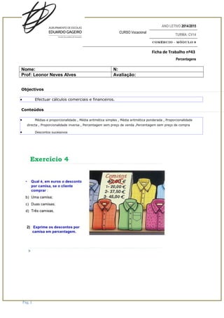 ANO LETIVO 2014/2015
CURSO Vocacional
TURMA: CV14
Comércio – Módulo 8
Ficha de Trabalho nº43
Percentagens
Nome: N:
Prof: Leonor Neves Alves Avaliação:
Objectivos
• Efectuar cálculos comerciais e financeiros.
Conteúdos
• Médias e proporcionalidade , Média aritmética simples , Média aritmética ponderada , Proporcionalidade
directa , Proporcionalidade inversa , Percentagem sem preço de venda ,Percentagem sem preço de compra
• Descontos sucessivos
Pág. 1
 