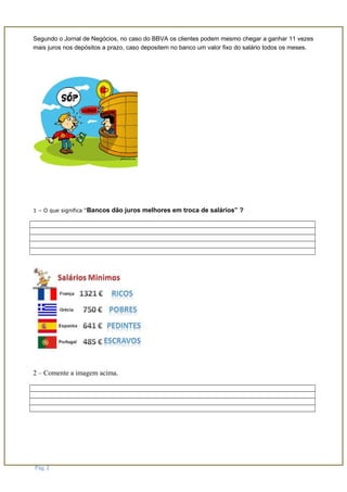 Segundo o Jornal de Negócios, no caso do BBVA os clientes podem mesmo chegar a ganhar 11 vezes
mais juros nos depósitos a prazo, caso depositem no banco um valor fixo do salário todos os meses.
1 – O que significa “Bancos dão juros melhores em troca de salários” ?
2 – Comente a imagem acima.
Pág. 2
 